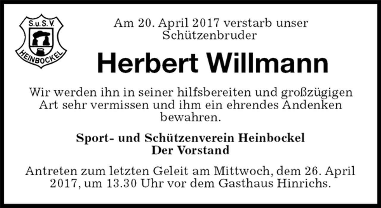 <p>Am 20. April 2017 verstarb unser<br />Schützenbruder<br />Herbert Willmann<br />Wir werden ihn in seiner hilfsbereiten und großzügigen Art sehr vermissen und ihm ein ehrendes Andenken<br />bewahren.<br />Sport- und Schützenverein Heinbockel<br />Der Vorstand<br />Antreten zum letzten Geleit am Mittwoch, dem 26. April 2017, um 13.30 Uhr vor dem Gasthaus Hinrichs.</p>