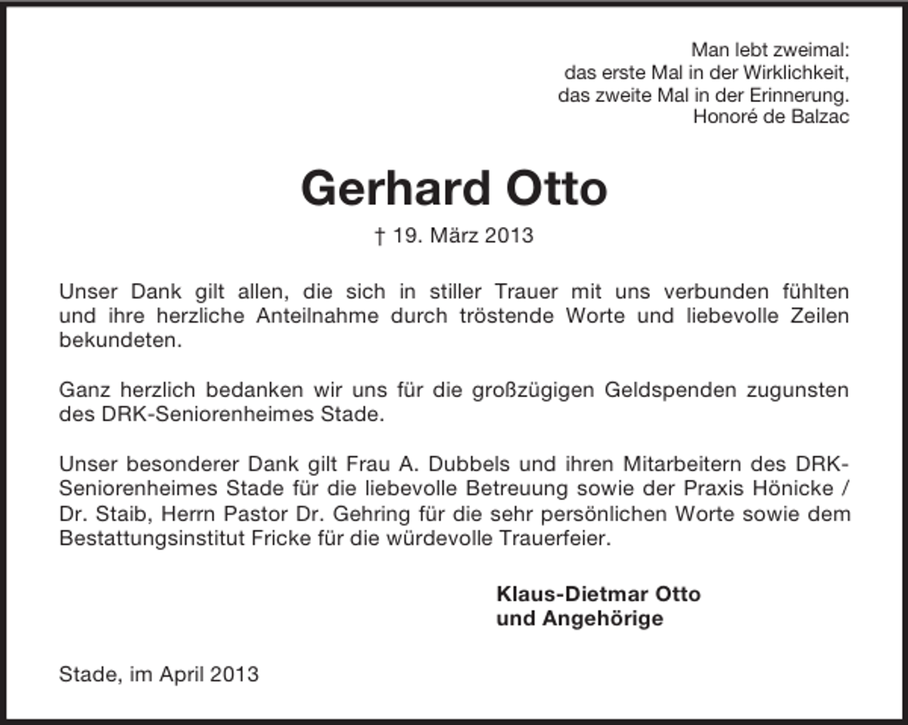 <p>Man lebt zweimal:<br />das erste Mal in der Wirklichkeit,<br />das zweite Mal in der Erinnerung.<br />Honoré de Balzac<br />Gerhard Otto<br />† 19. März 2013<br />Unser Dank gilt allen, die sich in stiller Trauer mit uns verbunden fühlten<br />und ihre herzliche Anteilnahme durch tröstende Worte und liebevolle Zeilen<br />bekundeten.</p><p>Ganz herzlich bedanken wir uns für die großzügigen Geldspenden zugunsten des DRK-Seniorenheimes Stade.</p><p>Unser besonderer Dank gilt Frau A. Dubbels und ihren Mitarbeitern des DRK-Seniorenheimes Stade für die liebevolle Betreuung sowie der Praxis Hönicke / Dr. Staib, Herrn Pastor Dr. Gehring für die sehr persönlichen Worte sowie dem Bestattungsinstitut Fricke für die würdevolle Trauerfeier.<br />Klaus-Dietmar Otto<br />und Angehörige<br />Stade, im April 2013</p>