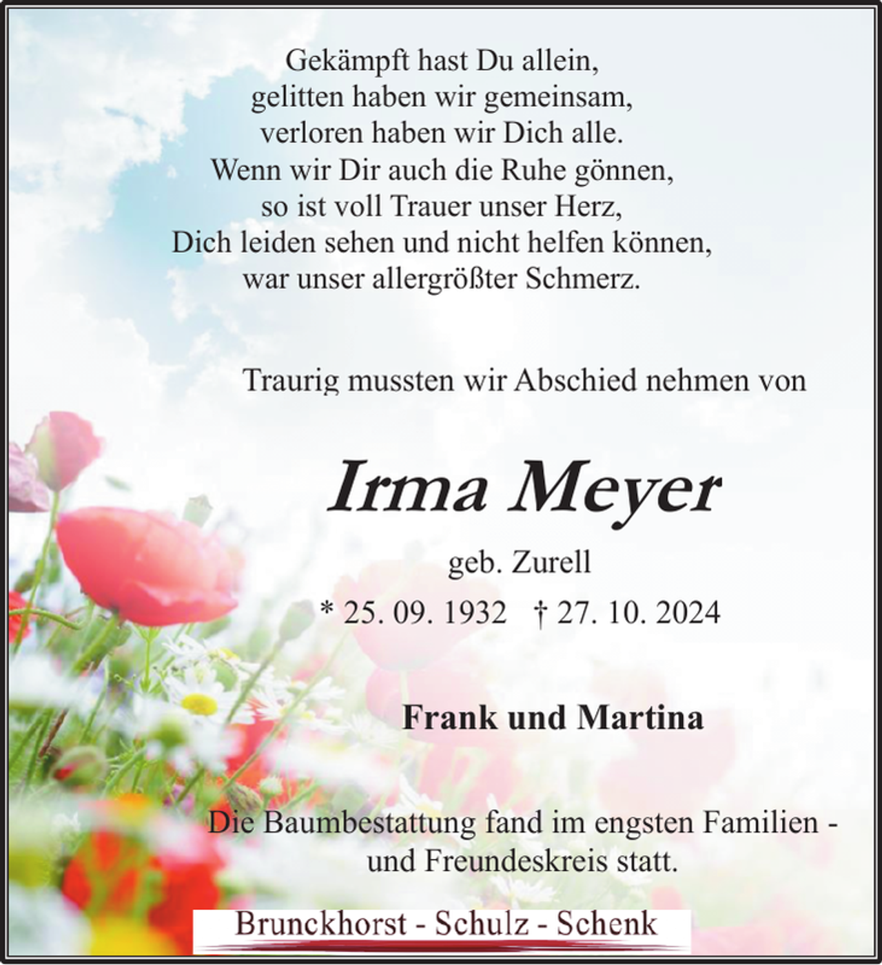<p>Gekämpft hast Du allein,<br />gelitten haben wir gemeinsam,<br />verloren haben wir Dich alle.<br />Wenn wir Dir auch die Ruhe gönnen,<br />so ist voll Trauer unser Herz,<br />Dich leiden sehen und nicht helfen können,<br />war unser allergrößter Schmerz.</p><p>Traurig mussten wir Abschied nehmen von</p><p>Irma Meyer<br />geb. Zurell<br />* 25. 09. 1932 † 27. 10. 2024</p><p>Frank und Martina<br />Die Baumbestattung fand im engsten Familien und Freundeskreis statt.</p>