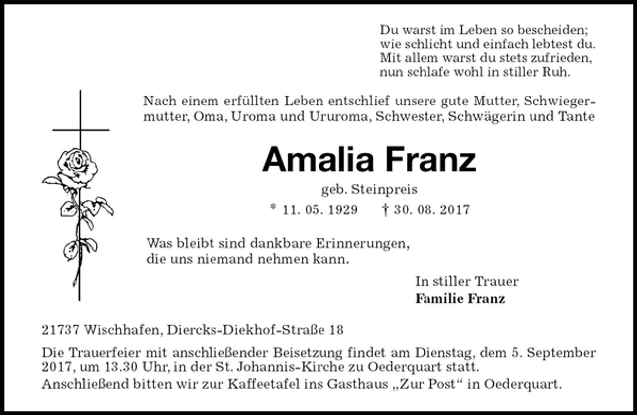 <p>Du warst im Leben so bescheiden;<br />wie schlicht und einfach lebtest du.<br />Mit allem warst du stets zufrieden,<br />nun schlafe wohl in stiller Ruh.<br />Nach einem erfüllten Leben entschlief unsere gute Mutter, Schwiegermutter, Oma, Uroma und Ururoma, Schwester, Schwägerin und Tante<br />Amalia Franz<br />geb. Steinpreis<br />* 11. 05. 1929 † 30. 08. 2017<br />Was bleibt sind dankbare Erinnerungen,<br />die uns niemand nehmen kann.<br />In stiller Trauer<br />Familie Franz<br />21737 Wischhafen, Diercks-Diekhof-Straße 18<br />Die Trauerfeier mit anschließender Beisetzung findet am Dienstag, dem 5. September 2017, um 13.30 Uhr, in der St. Johannis-Kirche zu Oederquart statt.<br />Anschließend bitten wir zur Kaffeetafel ins Gasthaus „Zur Post“ in Oederquart.</p>