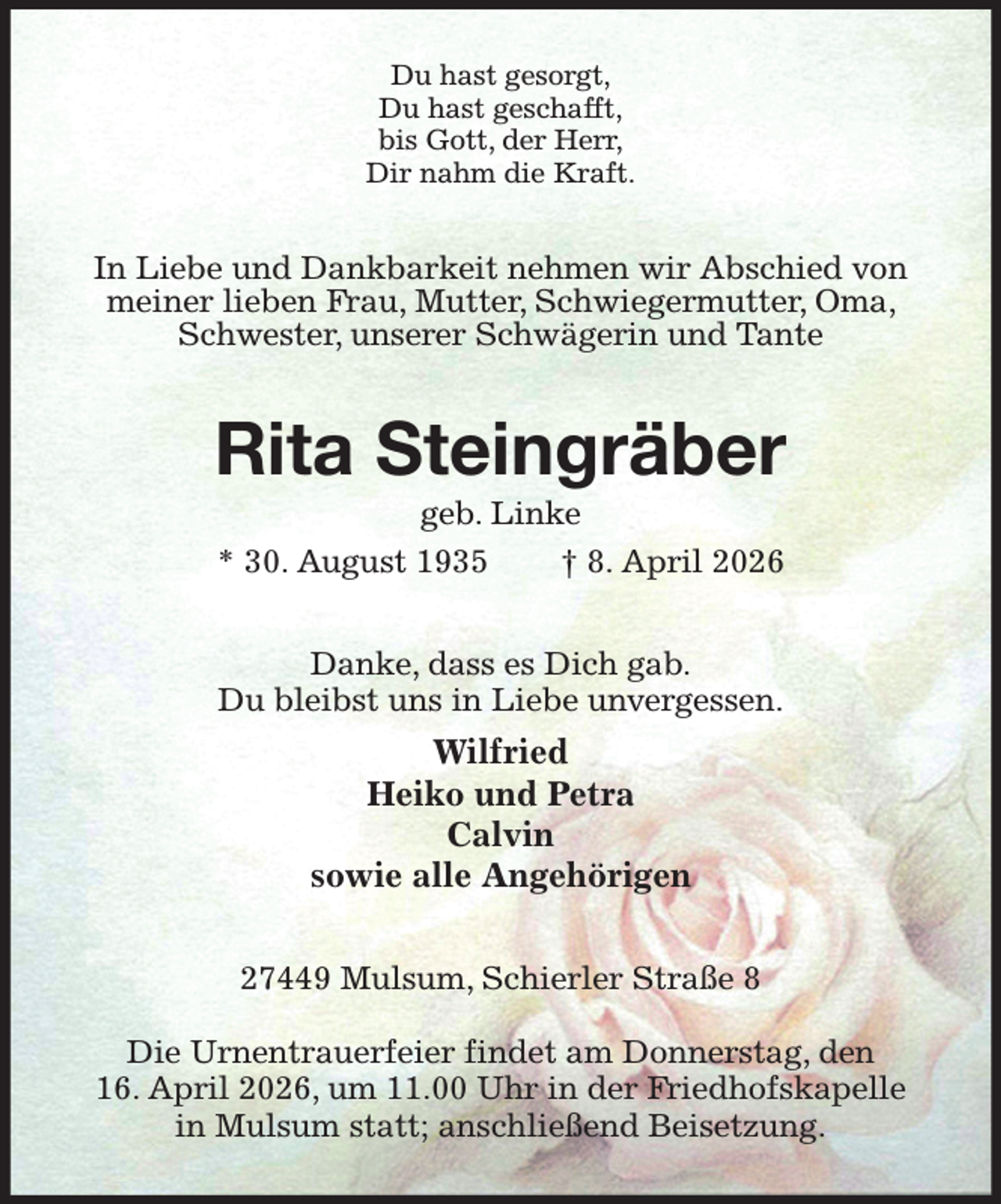 <p>Du hast gesorgt,<br />Du hast geschafft,<br />bis Gott, der Herr,<br />Dir nahm die Kraft.<br />In Liebe und Dankbarkeit nehmen wir Abschied von meiner lieben Frau, Mutter, Schwiegermutter, Oma, Schwester, unserer Schwägerin und Tante<br />Rita Steingräber<br />geb. Linke<br />* 30. August 1935 † 8. April 2026<br />Danke, dass es Dich gab.<br />Du bleibst uns in Liebe unvergessen.<br />Wilfried<br />Heiko und Petra<br />Calvin<br />sowie alle Angehörigen<br />27449 Mulsum, Schierler Straße 8</p><p>Die Urnentrauerfeier findet am Donnerstag, den<br />16. April 2026, um 11.00 Uhr in der Friedhofskapelle in Mulsum statt; anschließend Beisetzung.</p>
