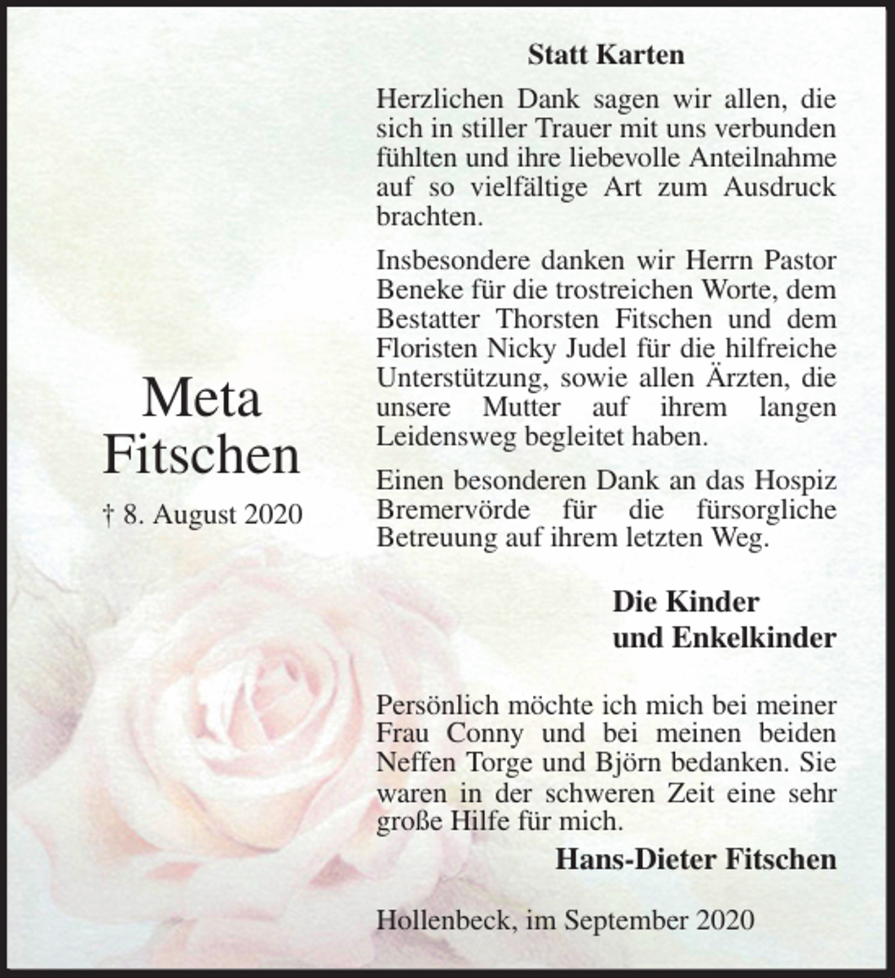 <p>Statt Karten<br />Herzlichen Dank sagen wir allen, die sich in stiller Trauer mit uns verbunden fühlten und ihre liebevolle Anteilnahme auf so vielfältige Art zum Ausdruck brachten.<br />Insbesondere danken wir Herrn Pastor Beneke für die trostreichen Worte, dem Bestatter Thorsten Fitschen und dem Floristen Nicky Judel für die hilfreiche Unterstützung, sowie allen Ärzten, die unsere Mutter auf ihrem langen<br />Leidensweg begleitet haben.<br />Einen besonderen Dank an das Hospiz Bremervörde für die fürsorgliche<br />Betreuung auf ihrem letzten Weg.<br />Persönlich möchte ich mich bei meiner Frau Conny und bei meinen beiden Neffen Torge und Björn bedanken. Sie waren in der schweren Zeit eine sehr große Hilfe für mich.<br />Hans-Dieter Fitschen</p>
<p>Hollenbeck, im September 2020<br />Die Kinder<br />und Enkelkinder<br />Meta<br />Fitschen<br />† 8. August 2020</p>