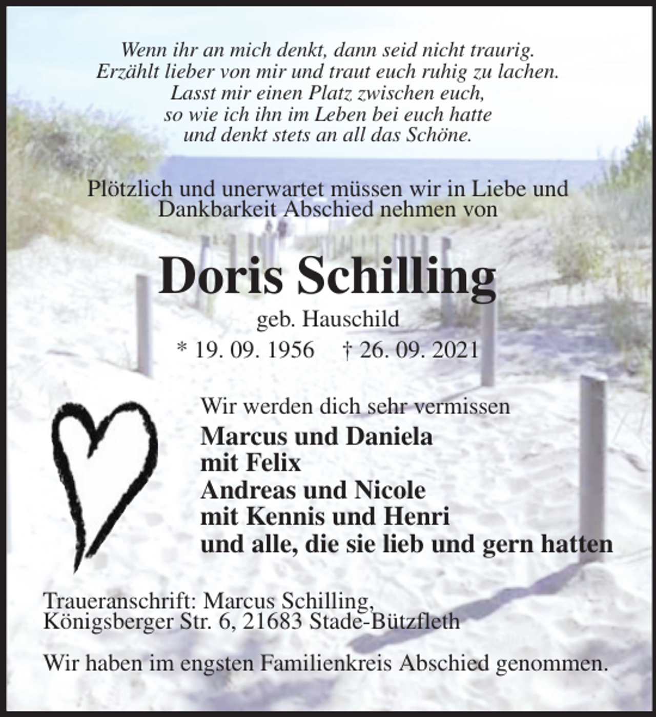 <p>Wenn ihr an mich denkt, dann seid nicht traurig.<br />Erzählt lieber von mir und traut euch ruhig zu lachen.<br />Lasst mir einen Platz zwischen euch,<br />so wie ich ihn im Leben bei euch hatte<br />und denkt stets an all das Schöne.<br />Plötzlich und unerwartet müssen wir in Liebe und<br />Dankbarkeit Abschied nehmen von<br />Doris Schilling<br />geb. Hauschild<br />* 19. 09. 1956 † 26. 09. 2021<br />Wir werden dich sehr vermissen<br />Marcus und Daniela<br />mit Felix<br />Andreas und Nicole<br />mit Kennis und Henri<br />und alle, die sie lieb und gern hatten<br />Traueranschrift: Marcus Schilling,<br />Königsberger Str. 6, 21683 Stade-Bützfleth</p>
<p>Wir haben im engsten Familienkreis Abschied genommen.</p>