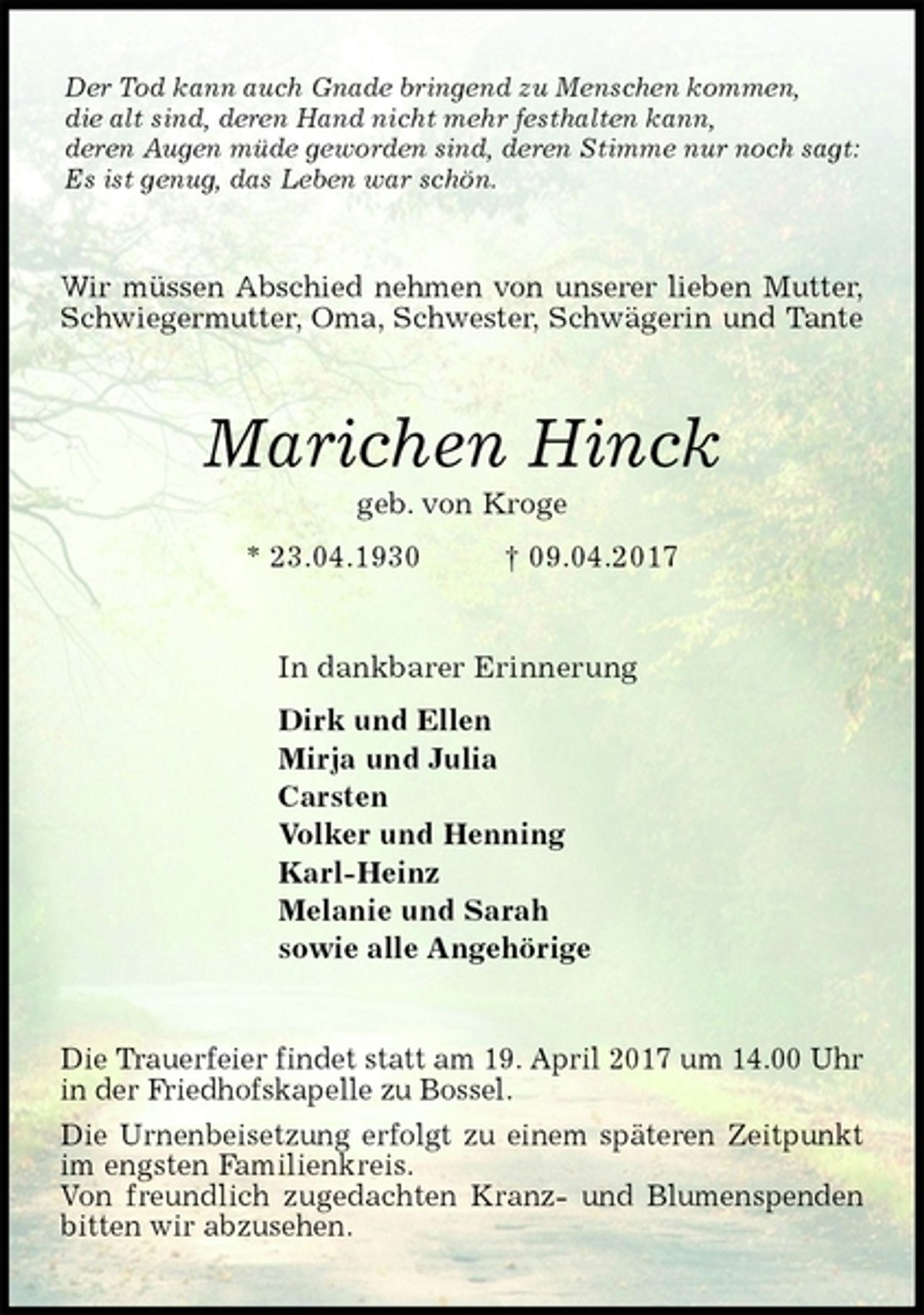 <p>Der Tod kann auch Gnade bringend zu Menschen kommen,<br />die alt sind, deren Hand nicht mehr festhalten kann,<br />deren Augen müde geworden sind, deren Stimme nur noch sagt:<br />Es ist genug, das Leben war schön.<br />Wir müssen Abschied nehmen von unserer lieben Mutter,<br />Schwiegermutter, Oma, Schwester, Schwägerin und Tante<br />Marichen Hinck<br />geb. von Kroge<br />* 23.04.1930 † 09.04.2017<br />In dankbarer Erinnerung<br />Dirk und Ellen<br />Mirja und Julia<br />Carsten<br />Volker und Henning<br />Karl-Heinz<br />Melanie und Sarah<br />sowie alle Angehörige<br />Die Trauerfeier findet statt am 19. April 2017 um 14.00 Uhr in der Friedhofskapelle zu Bossel.<br />Die Urnenbeisetzung erfolgt zu einem späteren Zeitpunkt im engsten Familienkreis.<br />Von freundlich zugedachten Kranz- und Blumenspenden bitten wir abzusehen.</p>