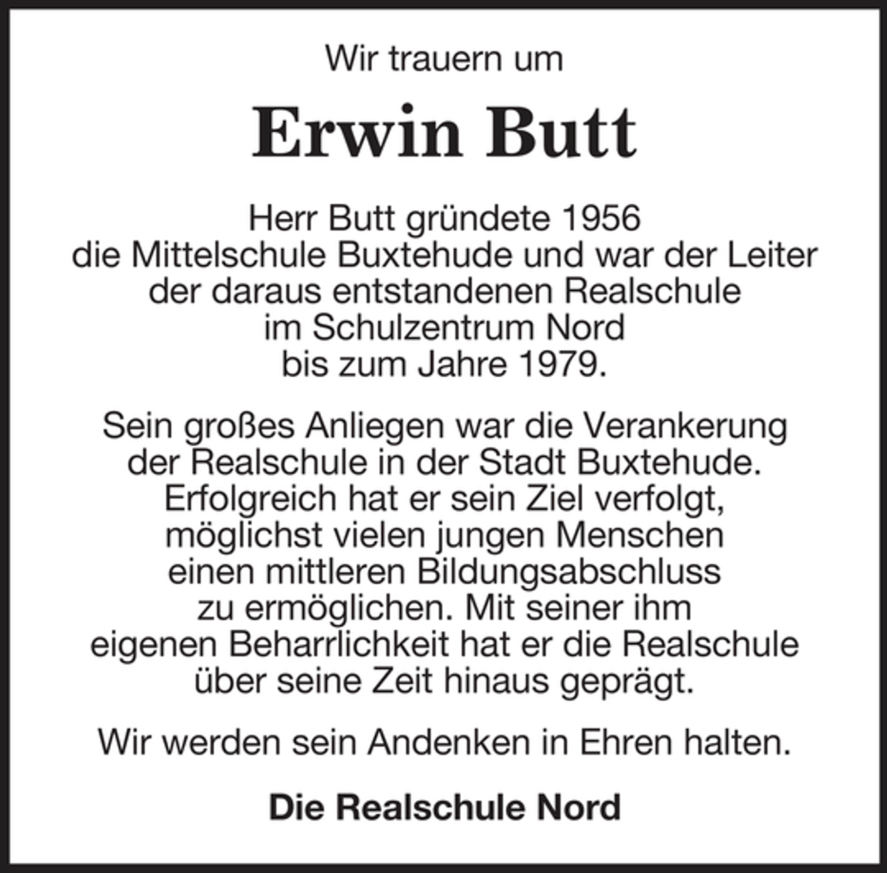 <p>Wir trauern um</p><p>Erwin Butt<br />Herr Butt gründete 1956 die Mittelschule Buxtehude und war der Leiter der daraus entstandenen Realschule im Schulzentrum Nord bis zum Jahre 1979. Sein großes Anliegen war die Verankerung der Realschule in der Stadt Buxtehude. Erfolgreich hat er sein Ziel verfolgt, möglichst vielen jungen Menschen einen mittleren Bildungsabschluss zu ermöglichen. Mit seiner ihm eigenen Beharrlichkeit hat er die Realschule über seine Zeit hinaus geprägt. Wir werden sein Andenken in Ehren halten. Die Realschule Nord</p>