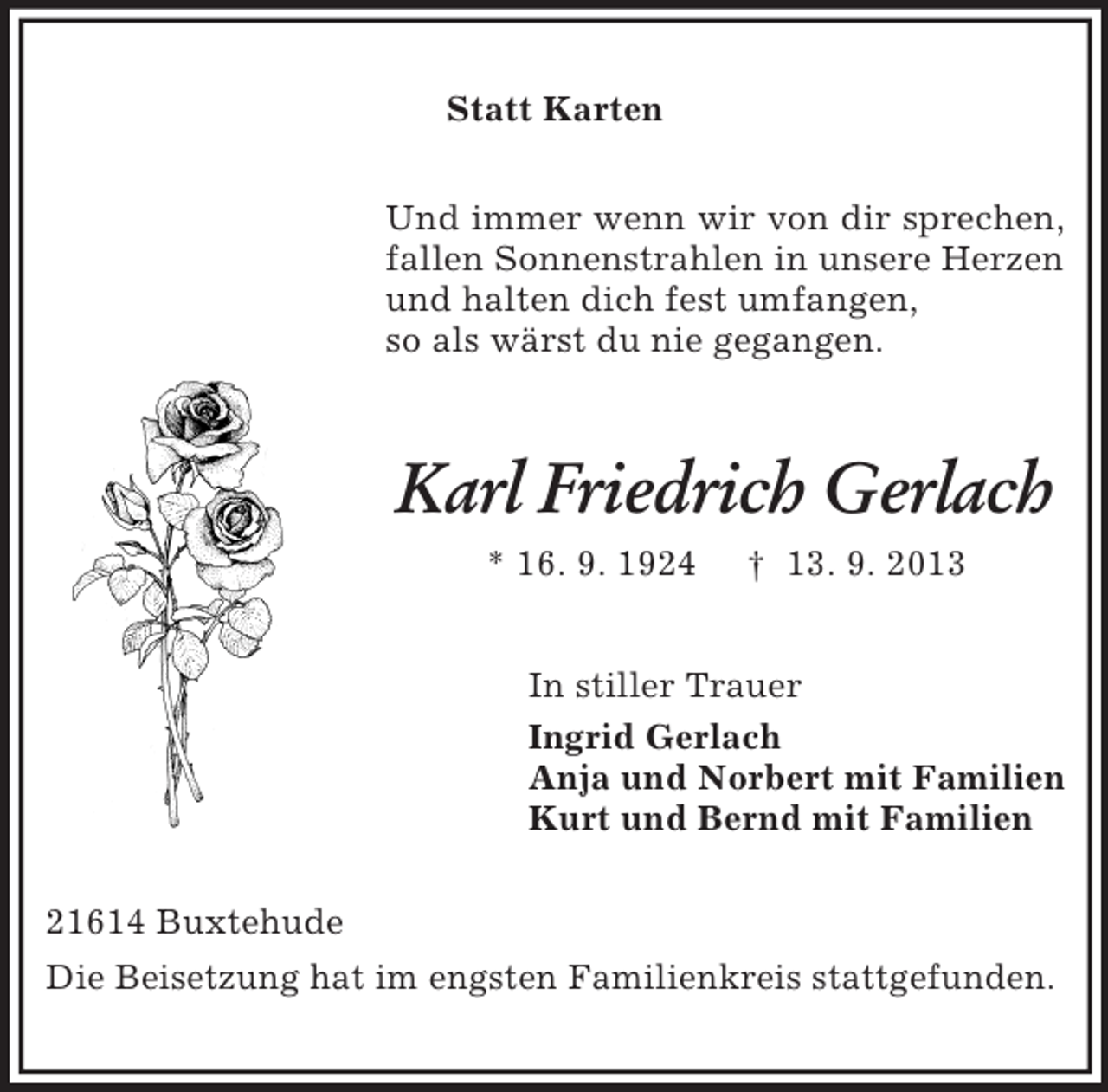 <p>Statt Karten<br />Und immer wenn wir von dir sprechen, fallen Sonnenstrahlen in unsere Herzen und halten dich fest umfangen,<br />so als wärst du nie gegangen.<br />Karl Friedrich Gerlach<br />* 16. 9. 1924 † 13. 9. 2013<br />In stiller Trauer<br />Ingrid Gerlach<br />Anja und Norbert mit Familien<br />Kurt und Bernd mit Familien<br />21614 Buxtehude<br />Die Beisetzung hat im engsten Familienkreis stattgefunden.</p>