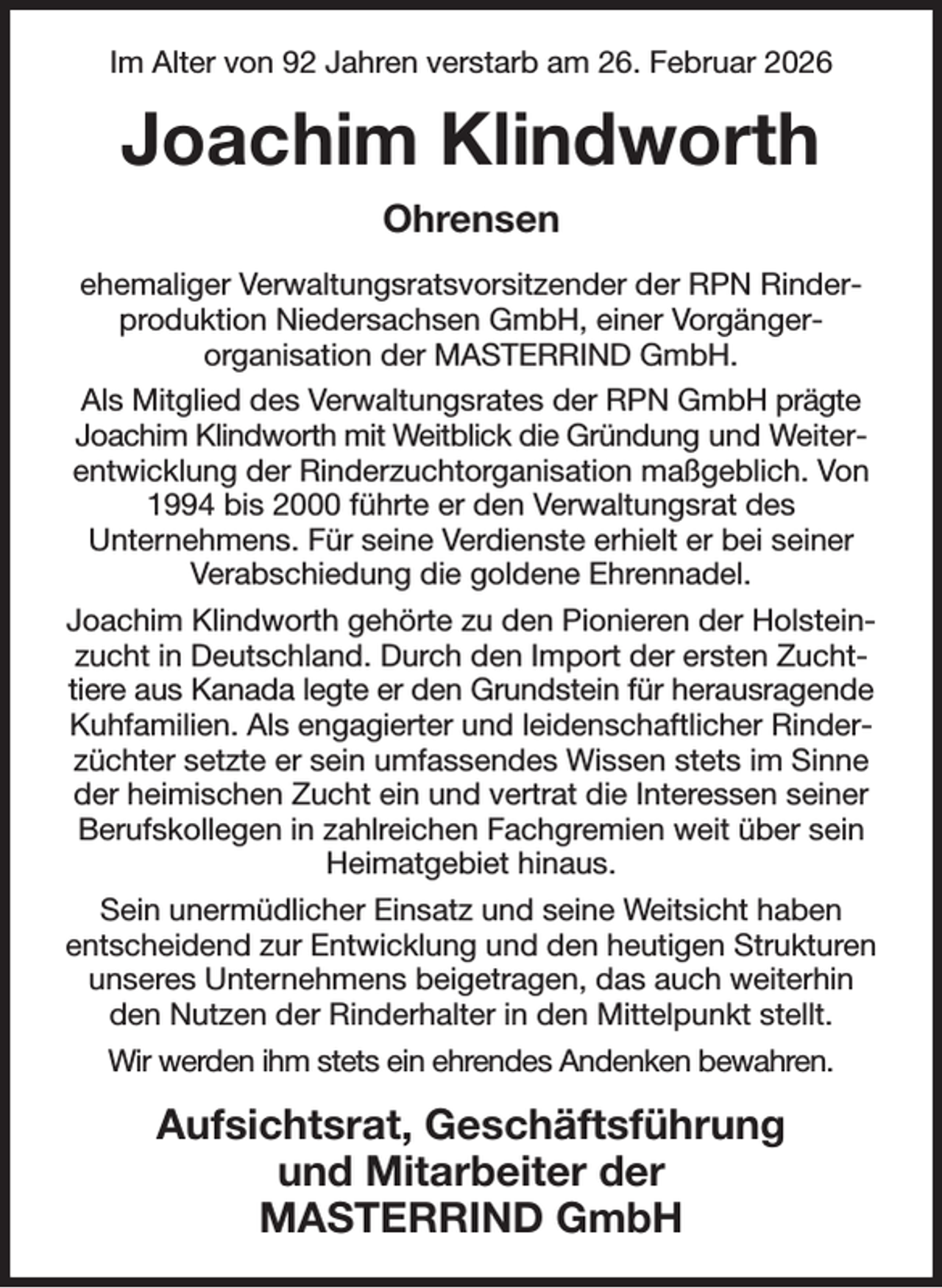 <p>Im Alter von 92 Jahren verstarb am 26. Februar 2026<br />Joachim Klindworth<br />Ohrensen<br />ehemaliger Verwaltungsratsvorsitzender der RPN Rinderproduktion Niedersachsen GmbH, einer Vorgänger-<br />organisation der MASTERRIND GmbH.<br />Als Mitglied des Verwaltungsrates der RPN GmbH prägte Joachim Klindworth mit Weitblick die Gründung und Weiterentwicklung der Rinderzuchtorganisation maßgeblich. Von 1994 bis 2000 führte er den Verwaltungsrat des<br />Unternehmens. Für seine Verdienste erhielt er bei seiner Verabschiedung die goldene Ehrennadel.<br />Joachim Klindworth gehörte zu den Pionieren der Holsteinzucht in Deutschland. Durch den Import der ersten Zuchttiere aus Kanada legte er den Grundstein für herausragende Kuhfamilien. Als engagierter und leidenschaftlicher Rinderzüchter setzte er sein umfassendes Wissen stets im Sinne der heimischen Zucht ein und vertrat die Interessen seiner Berufskollegen in zahlreichen Fachgremien weit über sein Heimatgebiet hinaus.<br />Sein unermüdlicher Einsatz und seine Weitsicht haben<br />entscheidend zur Entwicklung und den heutigen Strukturen unseres Unternehmens beigetragen, das auch weiterhin den Nutzen der Rinderhalter in den Mittelpunkt stellt.<br />Wir werden ihm stets ein ehrendes Andenken bewahren.<br />Aufsichtsrat, Geschäftsführung<br />und Mitarbeiter der<br />MASTERRIND GmbH</p>