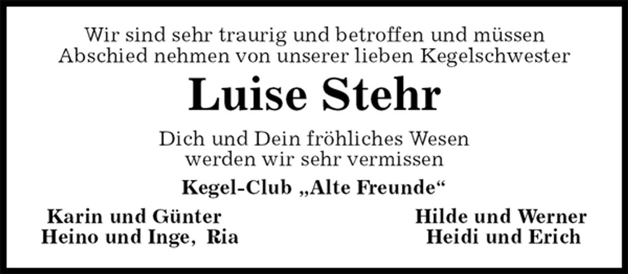 <p>Wir sind sehr traurig und betroffen und müssen<br />Abschied nehmen von unserer lieben Kegelschwester<br />Luise Stehr<br />Dich und Dein fröhliches Wesen<br />werden wir sehr vermissen<br />Kegel-Club „Alte Freunde“<br />Karin und Günter Hilde und Werner<br />Heino und Inge, Ria Heidi und Erich</p>