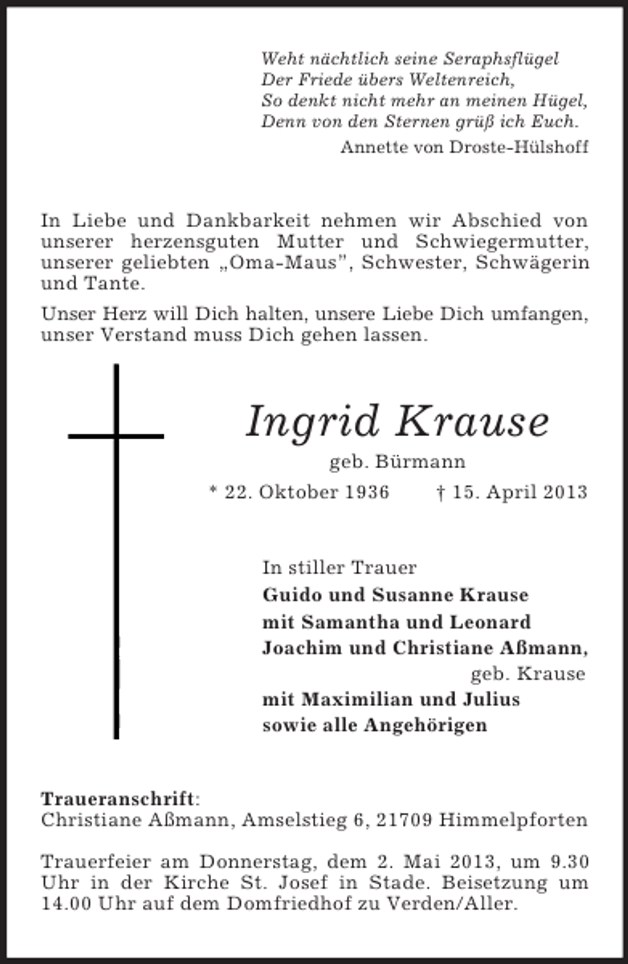 <p>Weht nächtlich seine Seraphsflügel<br />Der Friede übers Weltenreich,<br />So denkt nicht mehr an meinen Hügel,<br />Denn von den Sternen grüß ich Euch.<br />Annette von Droste-Hülshoff</p><p>In Liebe und Dankbarkeit nehmen wir Abschied von<br />unserer herzensguten Mutter und Schwiegermutter,<br />unserer geliebten „Oma-Maus”, Schwester, Schwägerin<br />und Tante.<br />Unser Herz will Dich halten, unsere Liebe Dich umfangen,<br />unser Verstand muss Dich gehen lassen.</p><p>Ingrid Krause<br />geb. Bürmann<br />* 22. Oktober 1936<br />† 15. April 2013</p><p>In stiller Trauer<br />Guido und Susanne Krause<br />mit Samantha und Leonard<br />Joachim und Christiane Aßmann,<br />geb. Krause<br />mit Maximilian und Julius<br />sowie alle Angehörigen</p><p>Traueranschrift:<br />Christiane Aßmann, Amselstieg 6, 21709 Himmelpforten<br />Trauerfeier am Donnerstag, dem 2. Mai 2013, um 9.30<br />Uhr in der Kirche St. Josef in Stade. Beisetzung um<br />14.00 Uhr auf dem Domfriedhof zu Verden/Aller.</p>