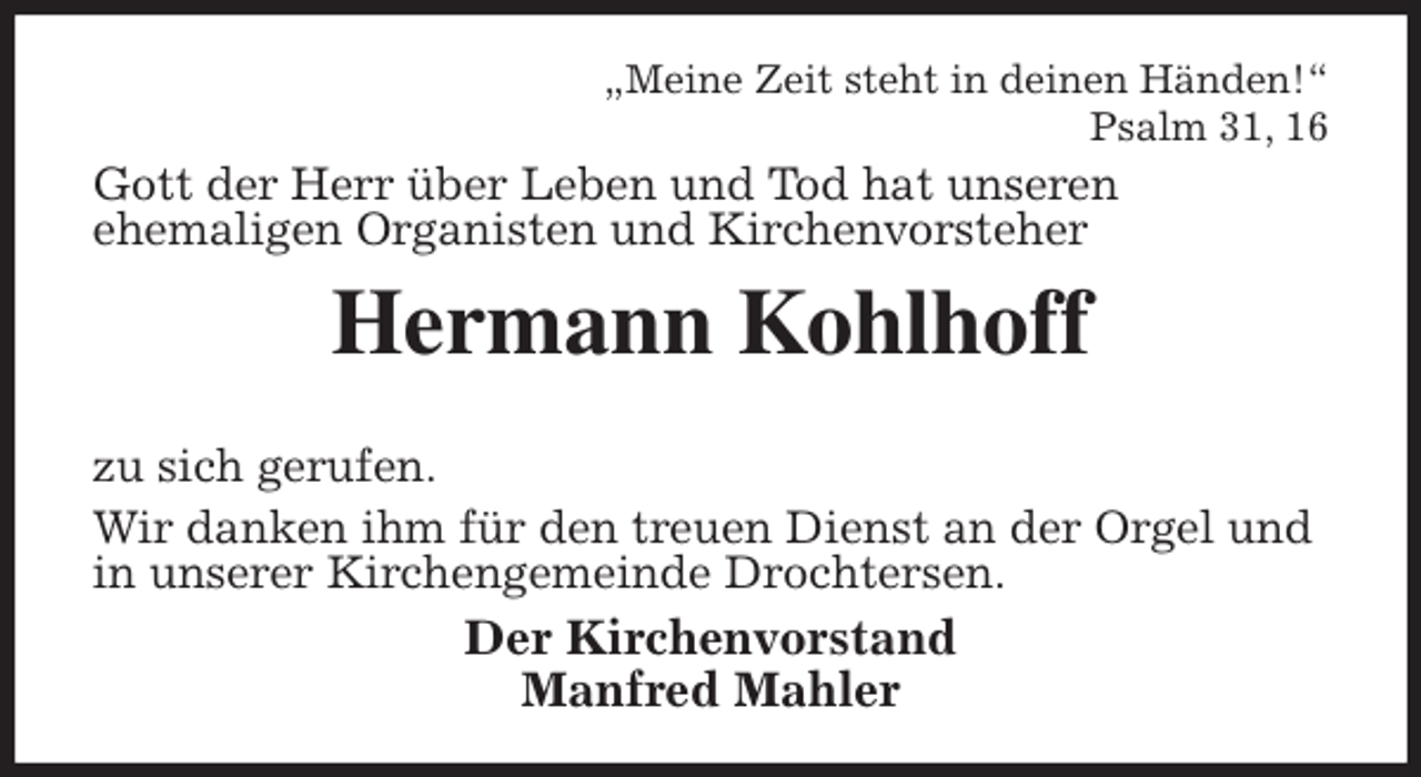 <p>„Meine Zeit steht in deinen Händen!“<br />Psalm 31, 16<br />Gott der Herr über Leben und Tod hat unseren<br />ehemaligen Organisten und Kirchenvorsteher<br />Hermann Kohlhoff</p>
<p>zu sich gerufen.<br />Wir danken ihm für den treuen Dienst an der Orgel und<br />in unserer Kirchengemeinde Drochtersen.<br />Der Kirchenvorstand<br />Manfred Mahler</p>