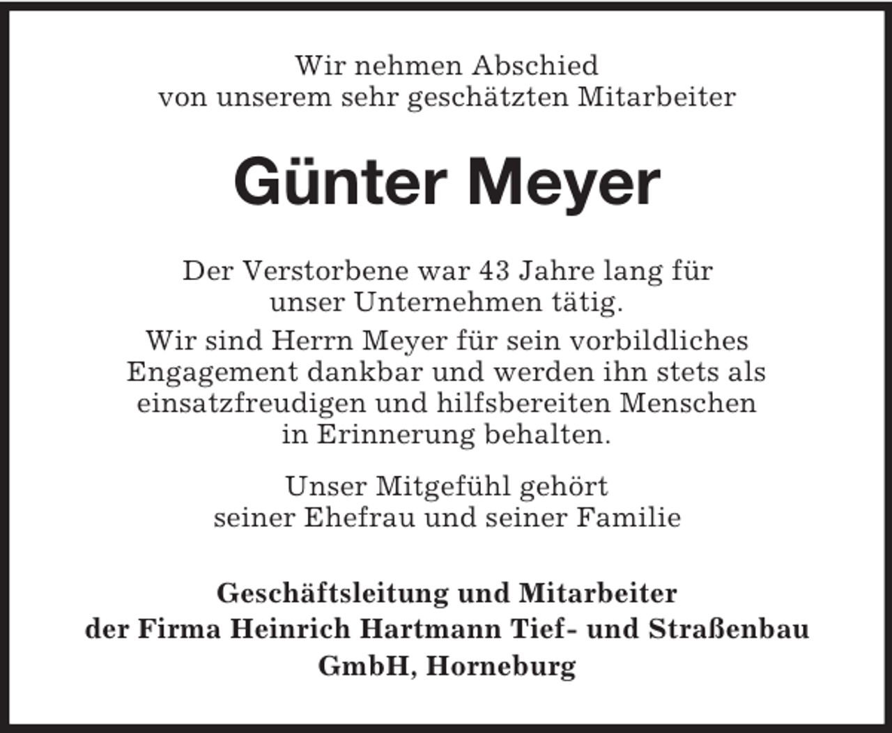 <p>Wir nehmen Abschied<br />von unserem sehr geschätzten Mitarbeiter</p><p>Günter Meyer<br />Der Verstorbene war 43 Jahre lang für<br />unser Unternehmen tätig.<br />Wir sind Herrn Meyer für sein vorbildliches<br />Engagement dankbar und werden ihn stets als<br />einsatzfreudigen und hilfsbereiten Menschen<br />in Erinnerung behalten.<br />Unser Mitgefühl gehört<br />seiner Ehefrau und seiner Familie<br />Geschäftsleitung und Mitarbeiter<br />der Firma Heinrich Hartmann Tief- und Straßenbau<br />GmbH, Horneburg</p>