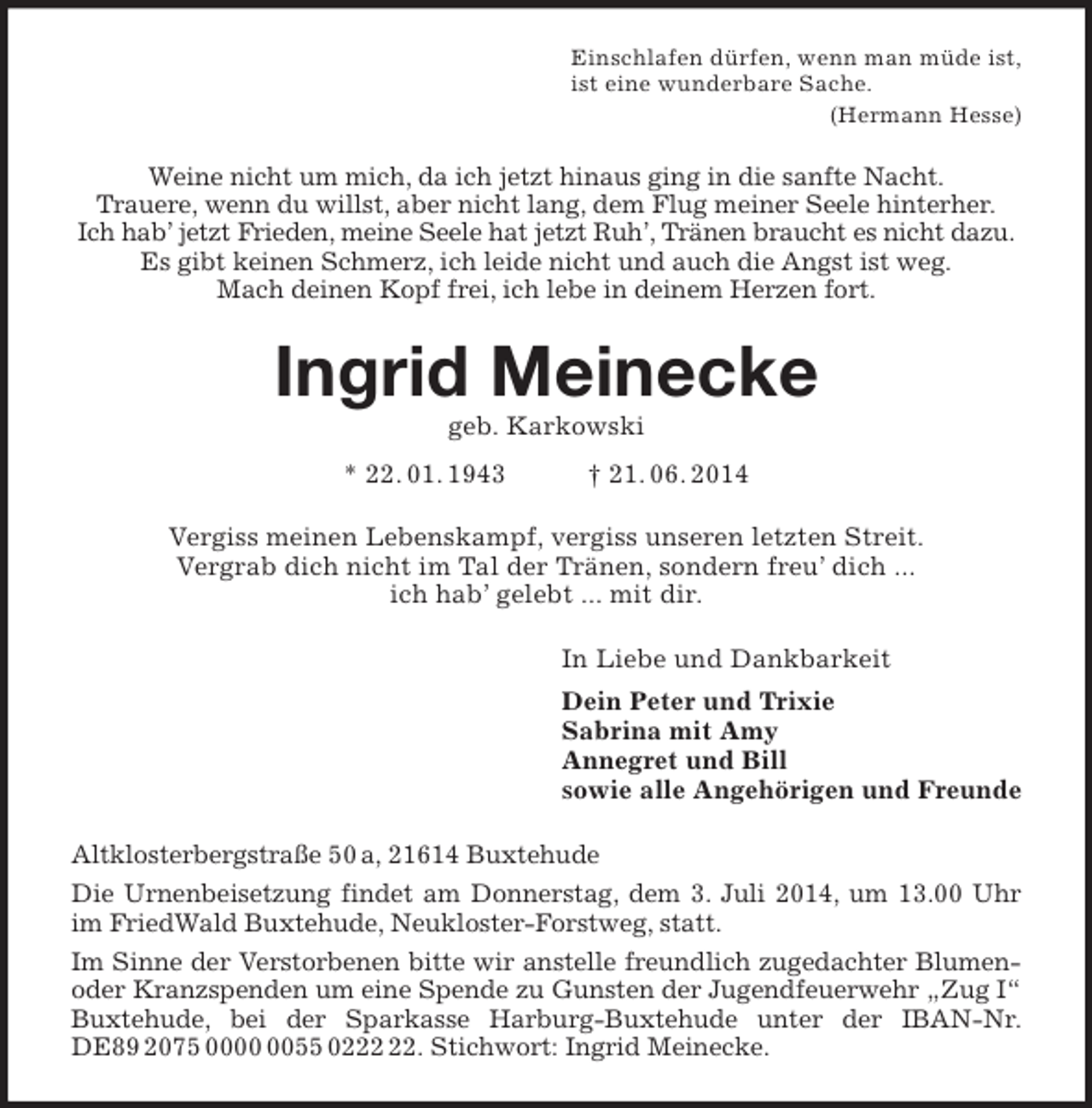 <p>Einschlafen dürfen, wenn man müde ist,<br />ist eine wunderbare Sache.<br />(Hermann Hesse)<br />Weine nicht um mich, da ich jetzt hinaus ging in die sanfte Nacht.<br />Trauere, wenn du willst, aber nicht lang, dem Flug meiner Seele hinterher.<br />Ich hab’ jetzt Frieden, meine Seele hat jetzt Ruh’, Tränen braucht es nicht dazu.<br />Es gibt keinen Schmerz, ich leide nicht und auch die Angst ist weg.<br />Mach deinen Kopf frei, ich lebe in deinem Herzen fort.<br />Ingrid Meinecke<br />geb. Karkowski<br />* 22. 01. 1943 † 21. 06. 2014<br />Vergiss meinen Lebenskampf, vergiss unseren letzten Streit.<br />Vergrab dich nicht im Tal der Tränen, sondern freu’ dich ...<br />ich hab’ gelebt ... mit dir.<br />In Liebe und Dankbarkeit<br />Dein Peter und Trixie<br />Sabrina mit Amy<br />Annegret und Bill<br />sowie alle Angehörigen und Freunde<br />Altklosterbergstraße 50 a, 21614 Buxtehude<br />Die Urnenbeisetzung findet am Donnerstag, dem 3. Juli 2014, um 13.00 Uhr im FriedWald Buxtehude, Neukloster-Forstweg, statt.<br />Im Sinne der Verstorbenen bitte wir anstelle freundlich zugedachter Blumen- oder Kranzspenden um eine Spende zu Gunsten der Jugendfeuerwehr „Zug I“ Buxtehude, bei der Sparkasse Harburg-Buxtehude unter der IBAN-Nr. DE89 2075 0000 0055 0222 22. Stichwort: Ingrid Meinecke.</p>