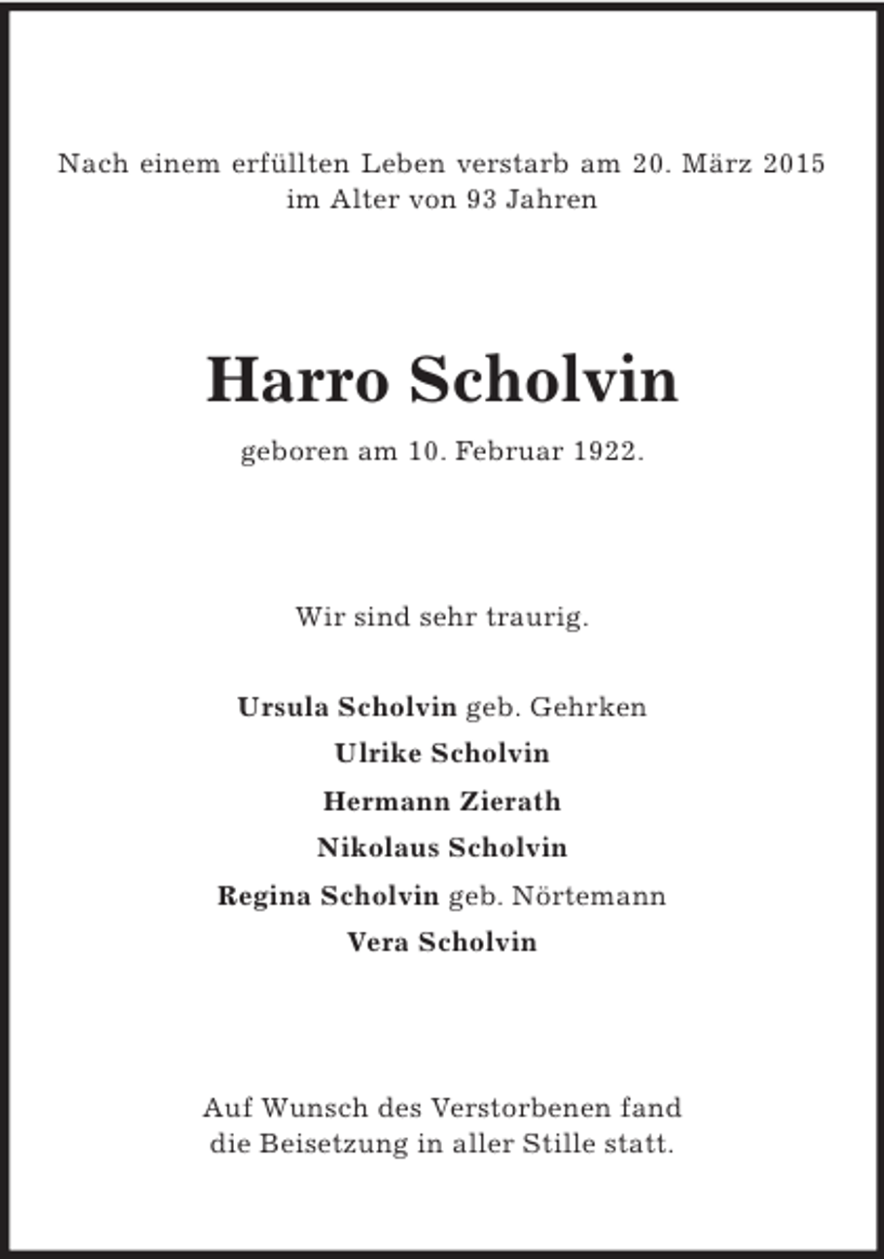 <p>Nach einem erfüllten Leben verstarb am 20. März 2015 im Alter von 93 Jahren<br />Harro Scholvin<br />geboren am 10. Februar 1922.<br />Wir sind sehr traurig.<br />Ursula Scholvin geb. Gehrken<br />Ulrike Scholvin<br />Hermann Zierath<br />Nikolaus Scholvin<br />Regina Scholvin geb. Nörtemann<br />Vera Scholvin<br />Auf Wunsch des Verstorbenen fand<br />die Beisetzung in aller Stille statt.</p>