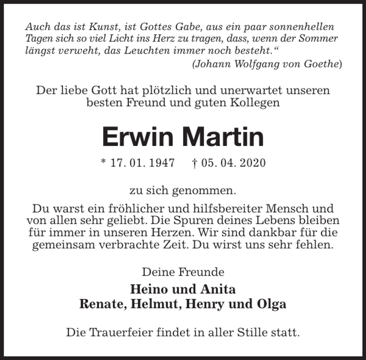 <p>Auch das ist Kunst, ist Gottes Gabe, aus ein paar sonnenhellen Tagen sich so viel Licht ins Herz zu tragen, dass, wenn der Sommer<br />längst verweht, das Leuchten immer noch besteht.“<br />(Johann Wolfgang von Goethe)<br />Der liebe Gott hat plötzlich und unerwartet unseren besten Freund und guten Kollegen<br />Erwin Martin<br />* 17. 01. 1947 † 05. 04. 2020<br />zu sich genommen.<br />Du warst ein fröhlicher und hilfsbereiter Mensch und von allen sehr geliebt. Die Spuren deines Lebens bleiben für immer in unseren Herzen. Wir sind dankbar für die gemeinsam verbrachte Zeit. Du wirst uns sehr fehlen.<br />Deine Freunde<br />Heino und Anita<br />Renate, Helmut, Henry und Olga<br />Die Trauerfeier findet in aller Stille statt.</p>