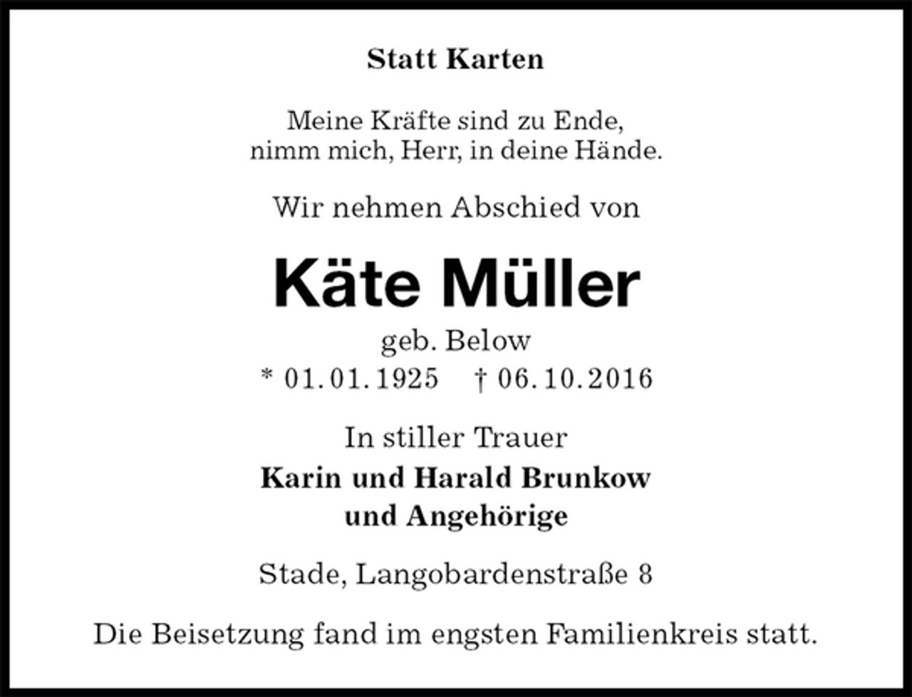 <p>Statt Karten<br />Meine Kräfte sind zu Ende,<br />nimm mich, Herr, in deine Hände.<br />Wir nehmen Abschied von<br />Käte Müller<br />geb. Below<br />* 01. 01. 1925 † 06. 10. 2016<br />In stiller Trauer<br />Karin und Harald Brunkow<br />und Angehörige<br />Stade, Langobardenstraße 8</p><p>Die Beisetzung fand im engsten Familienkreis statt.</p>