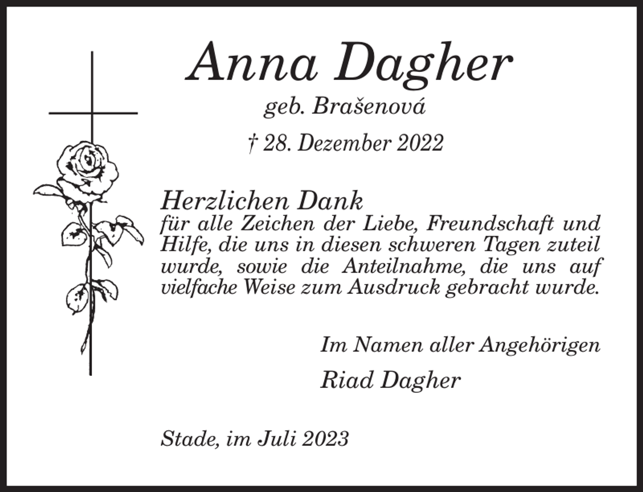 <p>Anna Dagher<br />geb. Brašenová<br />† 28. Dezember 2022<br />Herzlichen Dank<br />für alle Zeichen der Liebe, Freundschaft und<br />Hilfe, die uns in diesen schweren Tagen zuteil wurde, sowie die Anteilnahme, die uns auf<br />vielfache Weise zum Ausdruck gebracht wurde.<br />Im Namen aller Angehörigen<br />Riad Dagher<br />Stade, im Juli 2023</p>