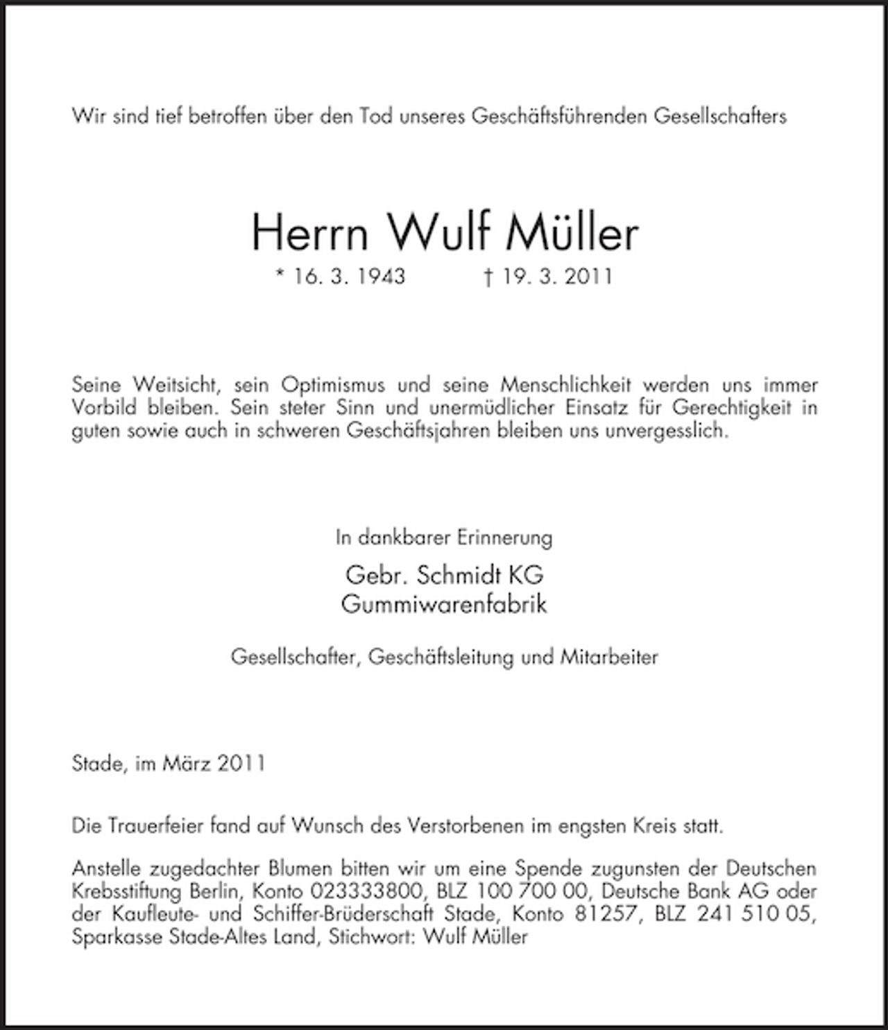 <p>Wir sind tief betroffen über den Tod unseres Geschäftsführenden Gesellschafters<br />Herrn Wulf Müller<br />* 16. 3. 1943 † 19. 3. 2011<br />Seine Weitsicht, sein Optimismus und seine Menschlichkeit werden uns immer<br />Vorbild bleiben. Sein steter Sinn und unermüdlicher Einsatz für Gerechtigkeit in<br />guten sowie auch in schweren Geschäftsjahren bleiben uns unvergesslich.<br />In dankbarer Erinnerung<br />Gebr. Schmidt KG<br />Gummiwarenfabrik</p><p>Gesellschafter, Geschäftsleitung und Mitarbeiter<br />Stade, im März 2011</p><p>Die Trauerfeier fand auf Wunsch des Verstorbenen im engsten Kreis statt.</p><p>Anstelle zugedachter Blumen bitten wir um eine Spende zugunsten der Deutschen Krebsstiftung Berlin, Konto 023333800, BLZ 100 700 00, Deutsche Bank AG oder<br />der Kaufleute- und Schiffer-Brüderschaft Stade, Konto 81257, BLZ 241 510 05, Sparkasse Stade-Altes Land, Stichwort: Wulf Müller</p>