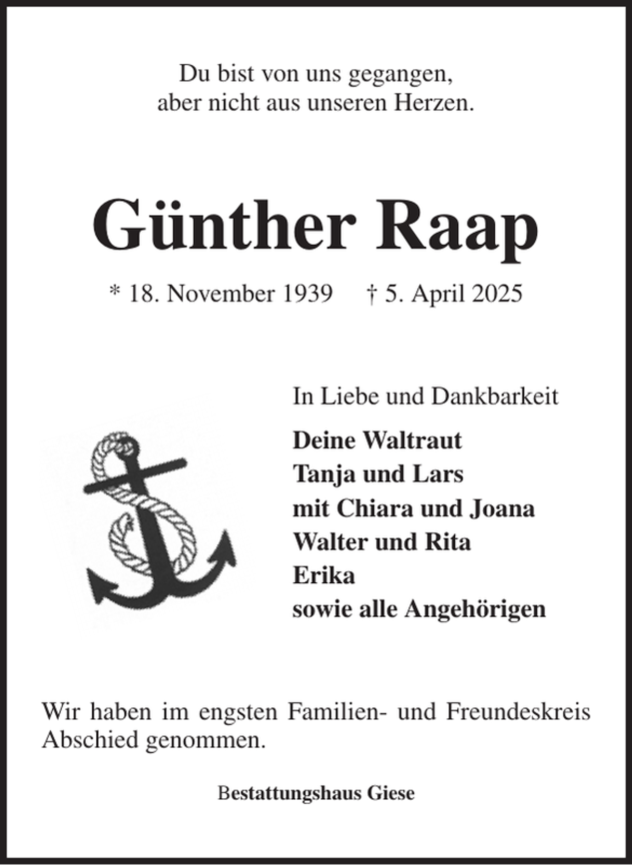 <p>Du bist von uns gegangen,<br />aber nicht aus unseren Herzen.<br />Günther Raap<br />* 18. November 1939 † 5. April 2025<br />In Liebe und Dankbarkeit<br />Deine Waltraut<br />Tanja und Lars<br />mit Chiara und Joana<br />Walter und Rita<br />Erika<br />sowie alle Angehörigen<br />Wir haben im engsten Familien- und Freundeskreis Abschied genommen.<br />Bestattungshaus Giese</p>
