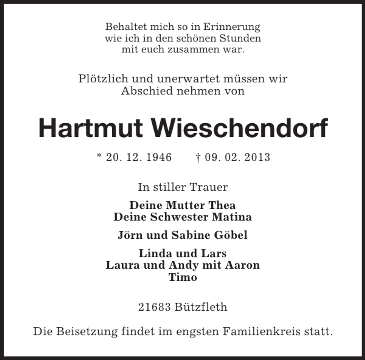 <p>Behaltet mich so in Erinnerung<br />wie ich in den schönen Stunden<br />mit euch zusammen war.</p><p>Plötzlich und unerwartet müssen wir<br />Abschied nehmen von</p><p>Hartmut Wieschendorf<br />* 20. 12. 1946</p><p>† 09. 02. 2013</p><p>In stiller Trauer<br />Deine Mutter Thea<br />Deine Schwester Matina<br />Jörn und Sabine Göbel<br />Linda und Lars<br />Laura und Andy mit Aaron<br />Timo<br />21683 Bützfleth<br />Die Beisetzung findet im engsten Familienkreis statt.</p>