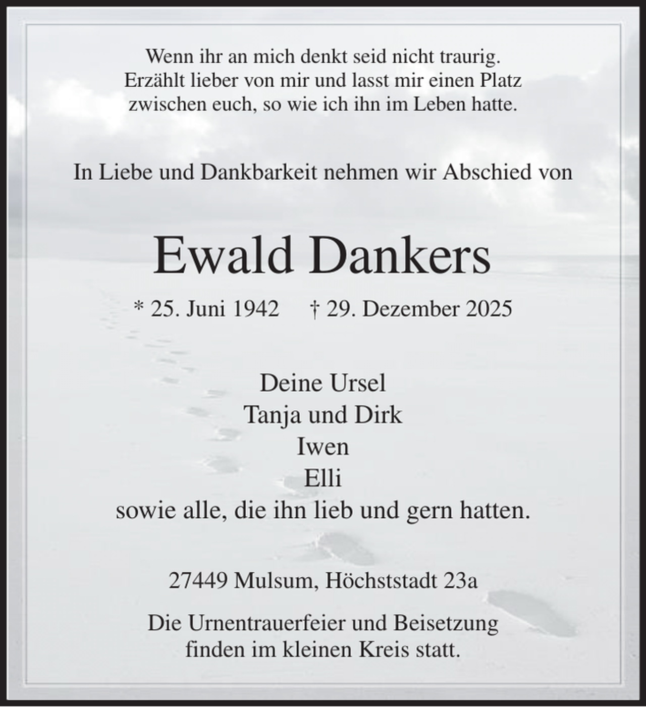 <p>Wenn ihr an mich denkt seid nicht traurig.<br />Erzählt lieber von mir und lasst mir einen Platz<br />zwischen euch, so wie ich ihn im Leben hatte.<br />In Liebe und Dankbarkeit nehmen wir Abschied von<br />Ewald Dankers<br />* 25. Juni 1942 † 29. Dezember 2025<br />Deine Ursel<br />Tanja und Dirk<br />Iwen<br />Elli<br />sowie alle, die ihn lieb und gern hatten.<br />27449 Mulsum, Höchststadt 23a<br />Die Urnentrauerfeier und Beisetzung<br />finden im kleinen Kreis statt.</p>