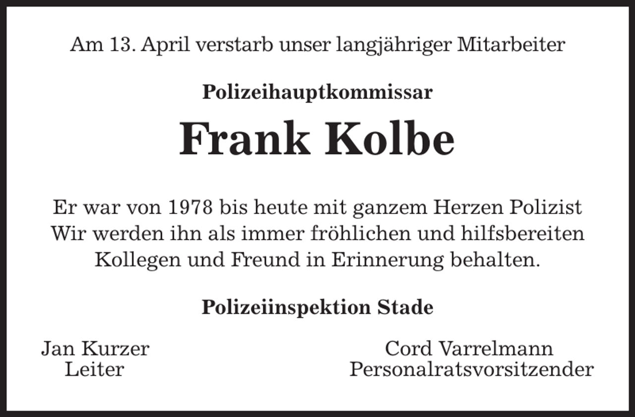 <p>Am 13. April verstarb unser langjähriger Mitarbeiter<br />Polizeihauptkommissar<br />Frank Kolbe<br />Er war von 1978 bis heute mit ganzem Herzen Polizist<br />Wir werden ihn als immer fröhlichen und hilfsbereiten Kollegen und Freund in Erinnerung behalten.<br />Polizeiinspektion Stade</p><p>Jan Kurzer Cord Varrelmann<br />Leiter Personalratsvorsitzender</p>