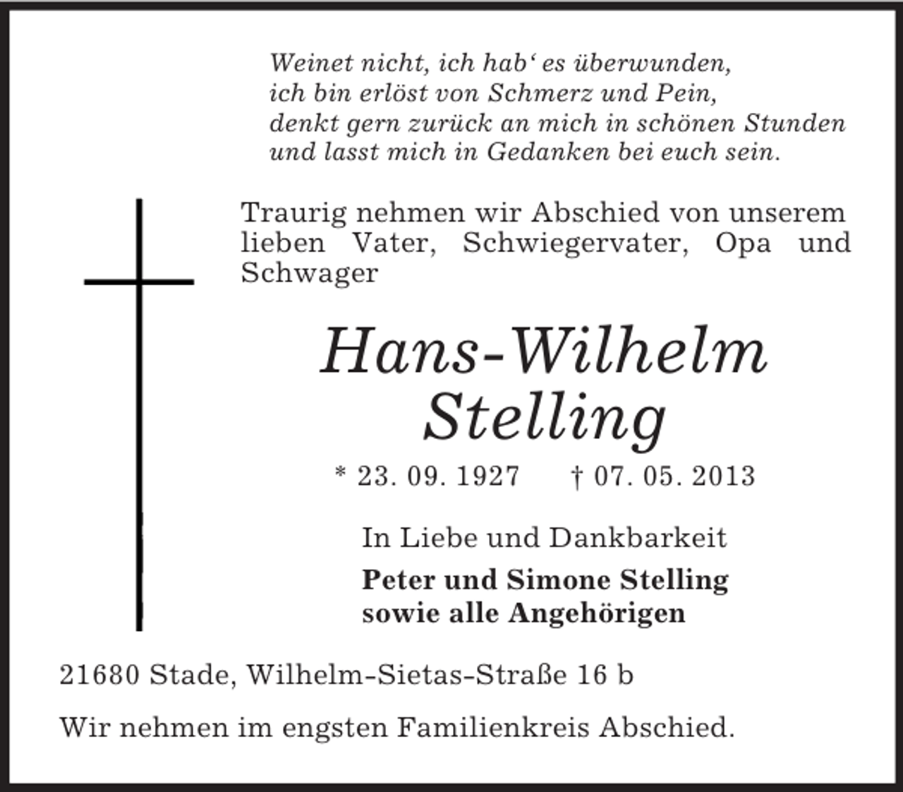 <p>Weinet nicht, ich hab‘ es überwunden,<br />ich bin erlöst von Schmerz und Pein,<br />denkt gern zurück an mich in schönen Stunden<br />und lasst mich in Gedanken bei euch sein.<br />Traurig nehmen wir Abschied von unserem lieben Vater, Schwiegervater, Opa und Schwager<br />Hans-Wilhelm Stelling<br />* 23. 09. 1927 † 07. 05. 2013<br />In Liebe und Dankbarkeit<br />Peter und Simone Stelling<br />sowie alle Angehörigen<br />21680 Stade, Wilhelm-Sietas-Straße 16 b<br />Wir nehmen im engsten Familienkreis Abschied.</p>