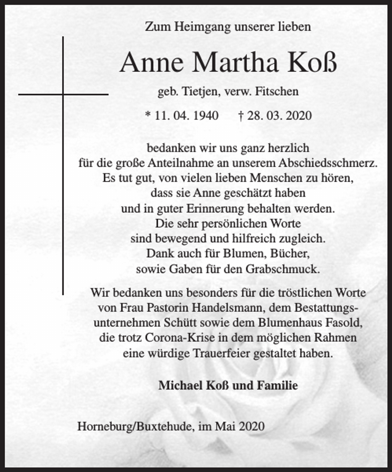 <p>Zum Heimgang unserer lieben<br />Anne Martha Koß<br />geb. Tietjen, verw. Fitschen<br />* 11. 04. 1940 † 28. 03. 2020<br />bedanken wir uns ganz herzlich für die große Anteilnahme an unserem Abschiedsschmerz.<br />Es tut gut, von vielen lieben Menschen zu hören,<br />dass sie Anne geschätzt haben und in guter Erinnerung behalten werden.<br />Die sehr persönlichen Worte sind bewegend und<br />hilfreich zuglich.<br />Dank auch für Blumen, Bücher, sowie Gaben für<br />den Grabschmuck.</p>
<p>Wir bedanken uns besonders für die tröstlichenWorte von Frau Pastorin Handelsmann, dem Bestattungsunternehmen Schütt sowie dem Blumenhaus Fesold, die trotz Corona-Krise in dem möglichen Rahmen<br />eine würdige Trauerfeier gestaltet haben<br />Michael Koß und Familie<br />Horneburg/Buxtehude, im Mai 2020</p>