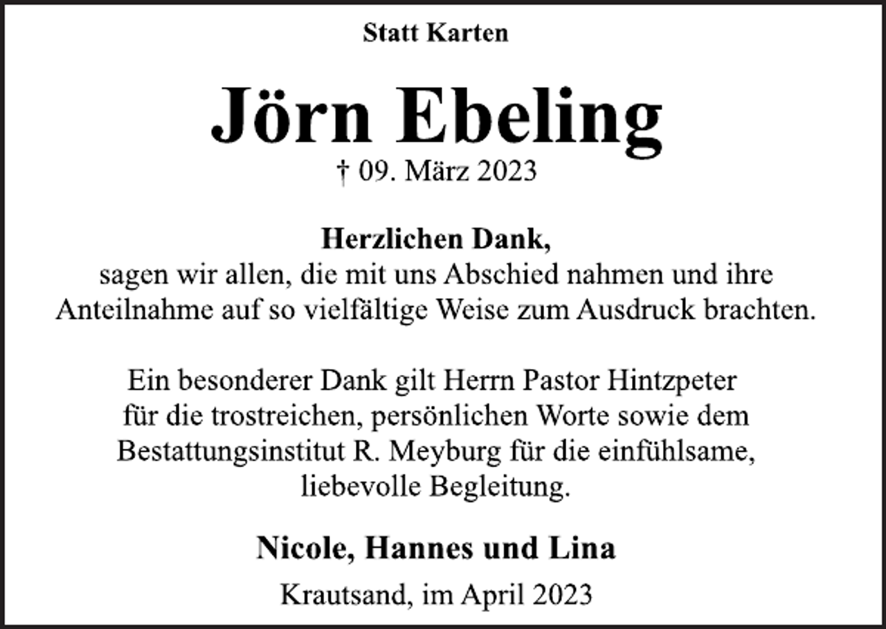 <p>Statt Karten<br />Jörn Ebeling<br />† 09. März 2023<br />Herzlichen Dank,<br />sagen wir allen, die mit uns Abschied nahmen und ihre<br />Anteilnahme auf so vielfältige Weise zum Ausdruck brachten.<br />Ein besonderer Dank gilt Herrn Pastor Hintzpeter<br />für die trostreichen, persönlichen Worte sowie dem<br />Bestattungsinstitut R. Meyburg für die einfühlsame,<br />liebevolle Begleitung.<br />Nicole, Hannes und Lina<br />Krautsand, im April 2023</p>