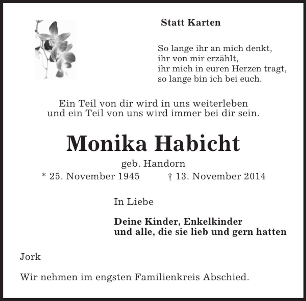 <p>Statt Karten<br />So lange ihr an mich denkt,<br />ihr von mir erzählt,<br />ihr mich in euren Herzen tragt,<br />so lange bin ich bei euch.<br />Ein Teil von dir wird in uns weiterleben<br />und ein Teil von uns wird immer bei dir sein.<br />Monika Habicht<br />geb. Handorn<br />* 25. November 1945 † 13. November 2014<br />In Liebe</p><p>Deine Kinder, Enkelkinder<br />und alle, die sie lieb und gern hatten<br />Jork</p><p>Wir nehmen im engsten Familienkreis Abschied.</p>