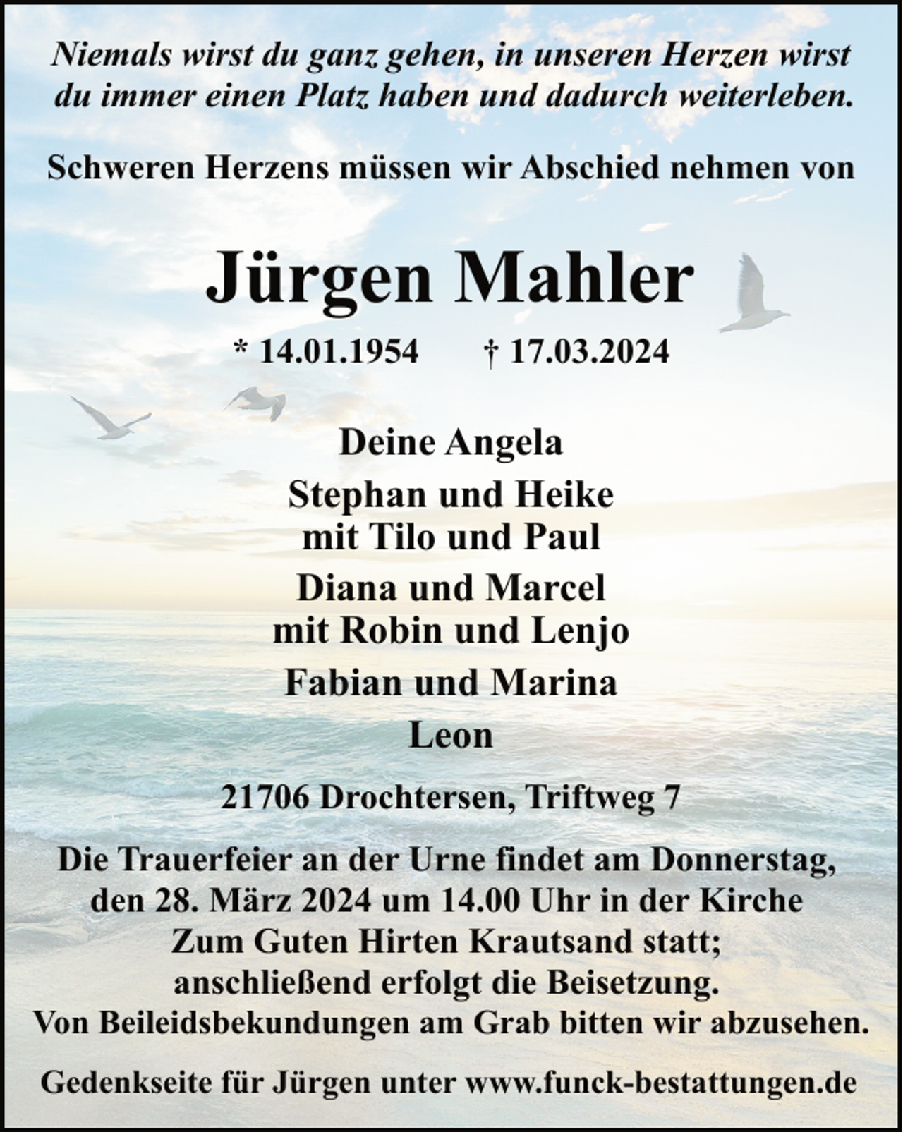<p>Niemals wirst du ganz gehen, in unseren Herzen wirst<br />du immer einen Platz haben und dadurch weiterleben.<br />Schweren Herzens müssen wir Abschied nehmen von</p><p>Jürgen Mahler<br />* 14.01.1954</p><p>† 17.03.2024</p><p>Deine Angela<br />Stephan und Heike<br />mit Tilo und Paul<br />Diana und Marcel<br />mit Robin und Lenjo<br />Fabian und Marina<br />Leon<br />21706 Drochtersen, Triftweg 7<br />Die Trauerfeier an der Urne findet am Donnerstag,<br />den 28. März 2024 um 14.00 Uhr in der Kirche<br />Zum Guten Hirten Krautsand statt;<br />anschließend erfolgt die Beisetzung.<br />Von Beileidsbekundungen am Grab bitten wir abzusehen.<br />Gedenkseite für Jürgen unter www.funck-bestattungen.de</p>