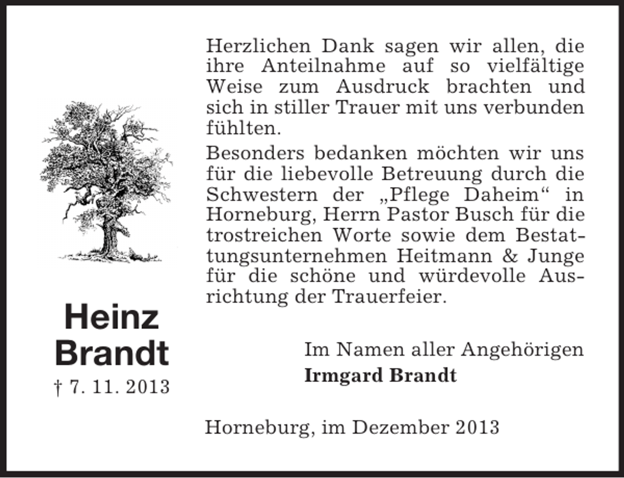 <p>Heinz<br />Brandt<br />† 7. 11. 2013<br />Herzlichen Dank sagen wir allen, die ihre Anteilnahme auf so vielfältige Weise zum Ausdruck brachten und sich in stiller Trauer mit uns verbunden fühlten.<br />Besonders bedanken möchten wir uns für die liebevolle Betreuung durch die Schwestern der „Pflege Daheim“ in Horneburg, Herrn Pastor Busch für die trostreichen Worte sowie dem Bestattungsunternehmen Heitmann</p>