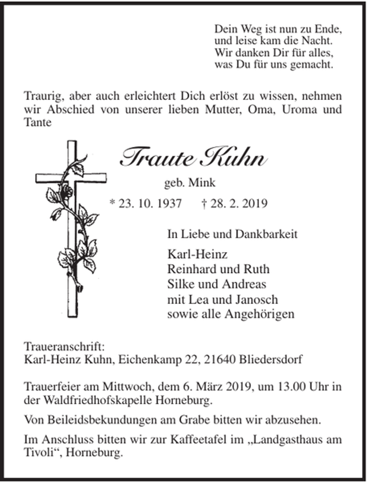 <p>Dein Weg ist nun zu Ende,<br />und leise kam die Nacht.<br />Wir danken Dir für alles,<br />was Du für uns gemacht.<br />Traurig, aber auch erleichtert Dich erlöst zu wissen, nehmen wir Abschied von unserer lieben Mutter, Oma, Uroma und Tante<br />Traute Kuhn<br />geb. Mink<br />* 23. 10. 1937 † 28. 2. 2019<br />In Liebe und Dankbarkeit<br />Karl-Heinz<br />Reinhard und Ruth<br />Silke und Andreas<br />mit Lea und Janosch<br />sowie alle Angehörigen<br />Traueranschrift:<br />Karl-Heinz Kuhn, Eichenkamp 22, 21640 Bliedersdorf</p>
<p>Trauerfeier am Mittwoch, dem 6. März 2019, um 13.00 Uhr in der Waldfriedhofskapelle Horneburg.<br />Von Beileidsbekundungen am Grabe bitten wir abzusehen.<br />Im Anschluss bitten wir zur Kaffeetafel im „Landgasthaus am Tivoli“, Horneburg.</p>