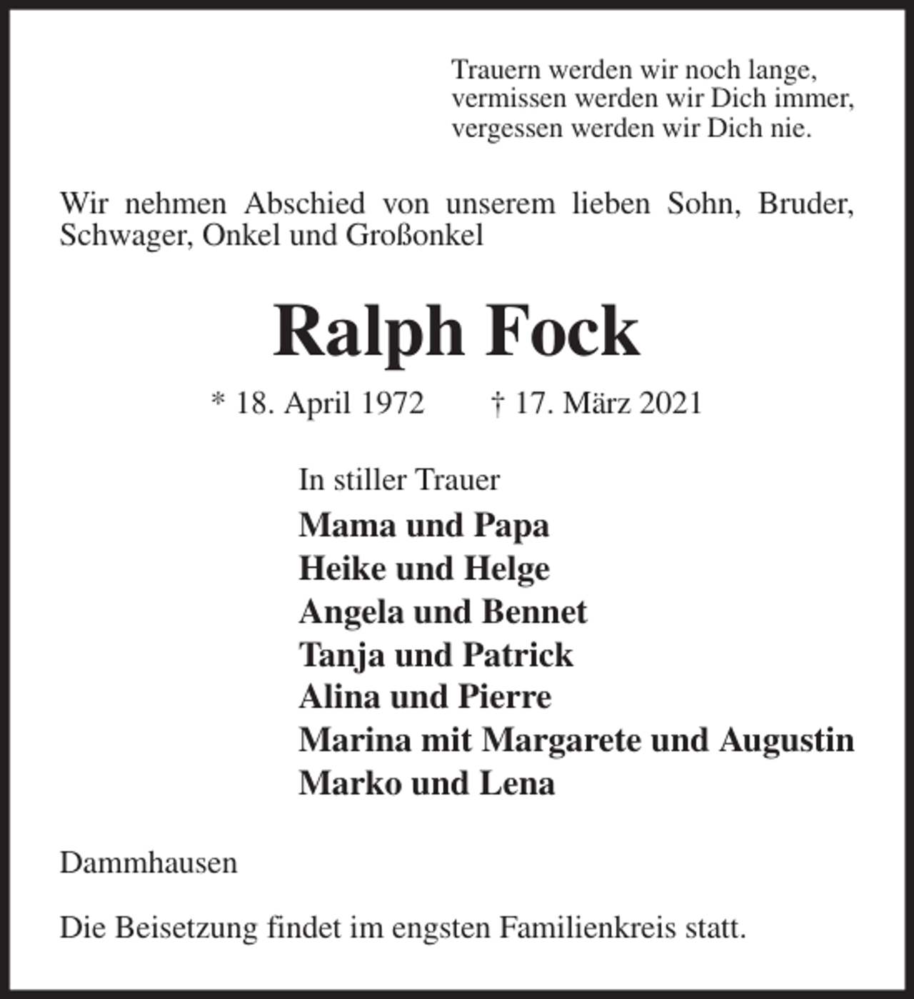 <p>Trauern werden wir noch lange,<br />vermissen werden wir Dich immer,<br />vergessen werden wir Dich nie.<br />Wir nehmen Abschied von unserem lieben Sohn, Bruder, Schwager, Onkel und Großonkel<br />Ralph Fock<br />* 18. April 1972 † 17. März 2021<br />In stiller Trauer<br />Mama und Papa<br />Heike und Helge<br />Angela und Bennet<br />Tanja und Patrick<br />Alina und Pierre<br />Marina mit Margarete und Augustin<br />Marko und Lena<br />Dammhausen</p>
<p>Die Beisetzung findet im engsten Familienkreis statt.</p>