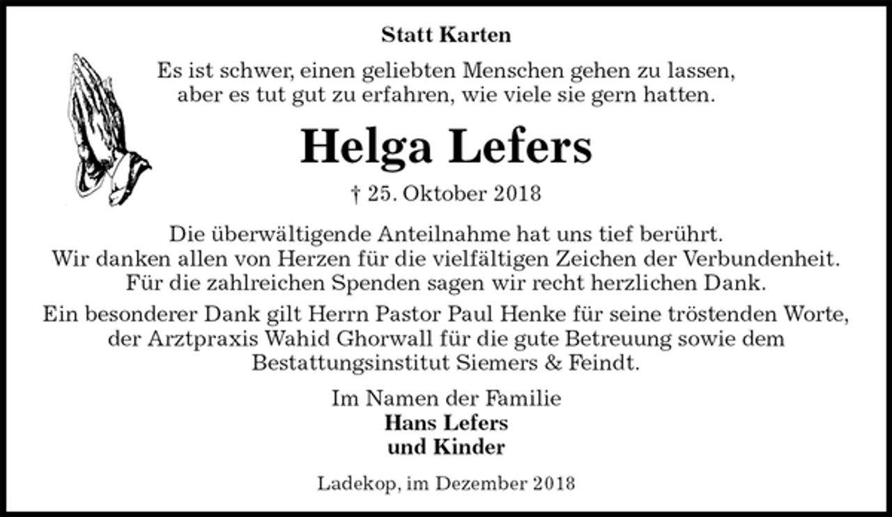 <p>Statt Karten<br />Es ist schwer, einen geliebten Menschen gehen zu lassen,<br />aber es tut gut zu erfahren, wie viele sie gern hatten.<br />Helga Lefers<br />† 25. Oktober 2018<br />Die überwältigende Anteilnahme hat uns tief berührt.<br />Wir danken allen von Herzen für die vielfältigen Zeichen der Verbundenheit.<br />Für die zahlreichen Spenden sagen wir recht herzlichen Dank.<br />Ein besonderer Dank gilt Herrn Pastor Paul Henke für seine tröstenden Worte,<br />der Arztpraxis Wahid Ghorwall für die gute Betreuung sowie dem<br />Bestattungsinstitut Siemers &amp; Feindt.<br />Im Namen der Familie<br />Hans Lefers<br />und Kinder<br />Ladekop, im Dezember 2018</p>