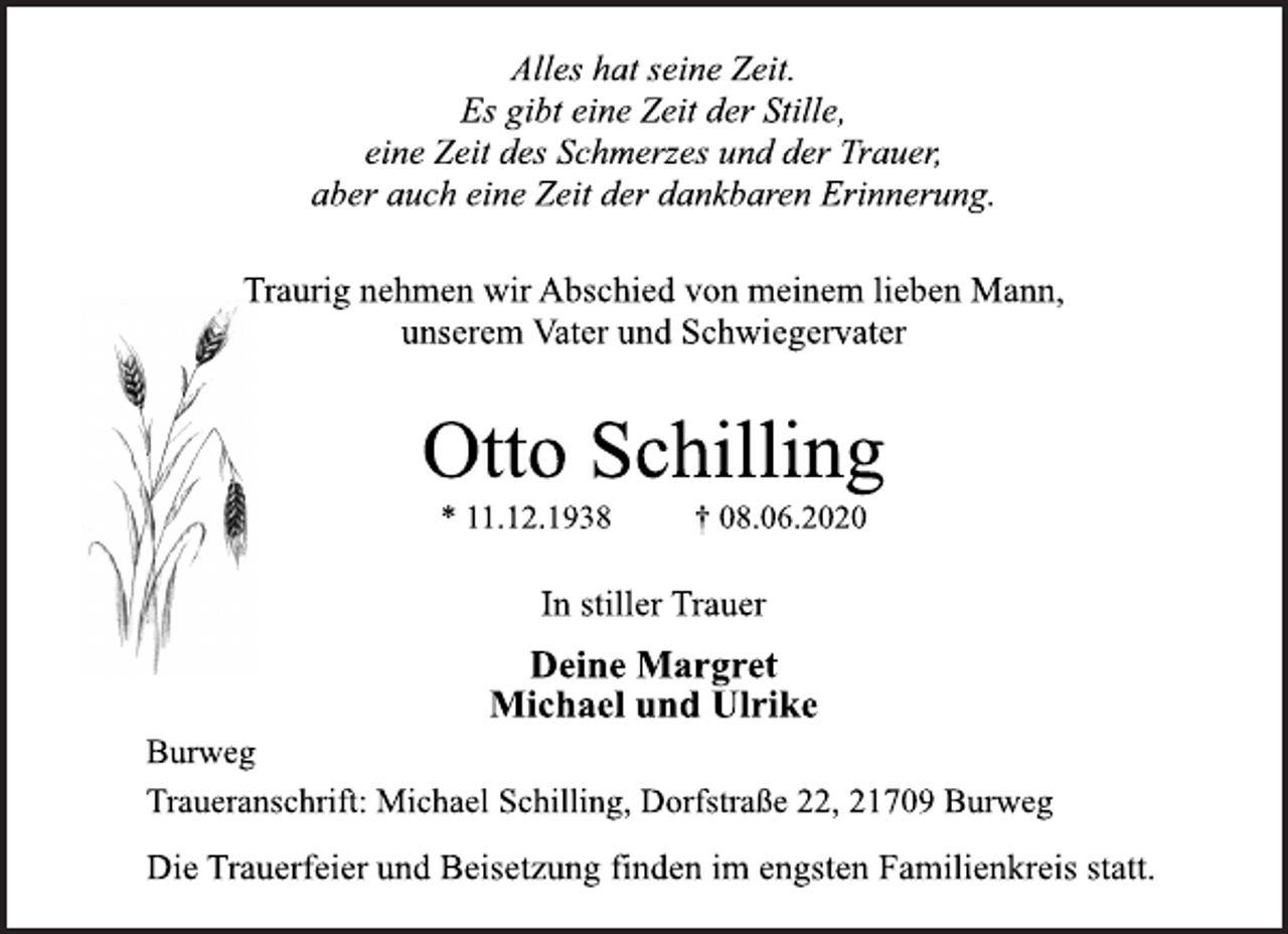 <p>Alles hat seine Zeit. Es gibt eine Zeit der Stille, eine Zeit des Schmerzes und der Trauer, aber auch eine Zeit der dankbaren Erinnerung.<br />Traurig nehmen wir Abschied von meinem lieben Mann, unserem Vater und Schwiegervater<br />Otto Schilling * 11.12.1938 † 08.06.2020<br />In stiller Trauer<br />Deine Margret Michael und Ulrike<br />Burweg<br />Traueranschrift: Michael Schilling, Dorfstraße22, 21709 Burweg<br />DieTrauerfeier und Beisetzung finden im engsten Familienkreis statt.</p>