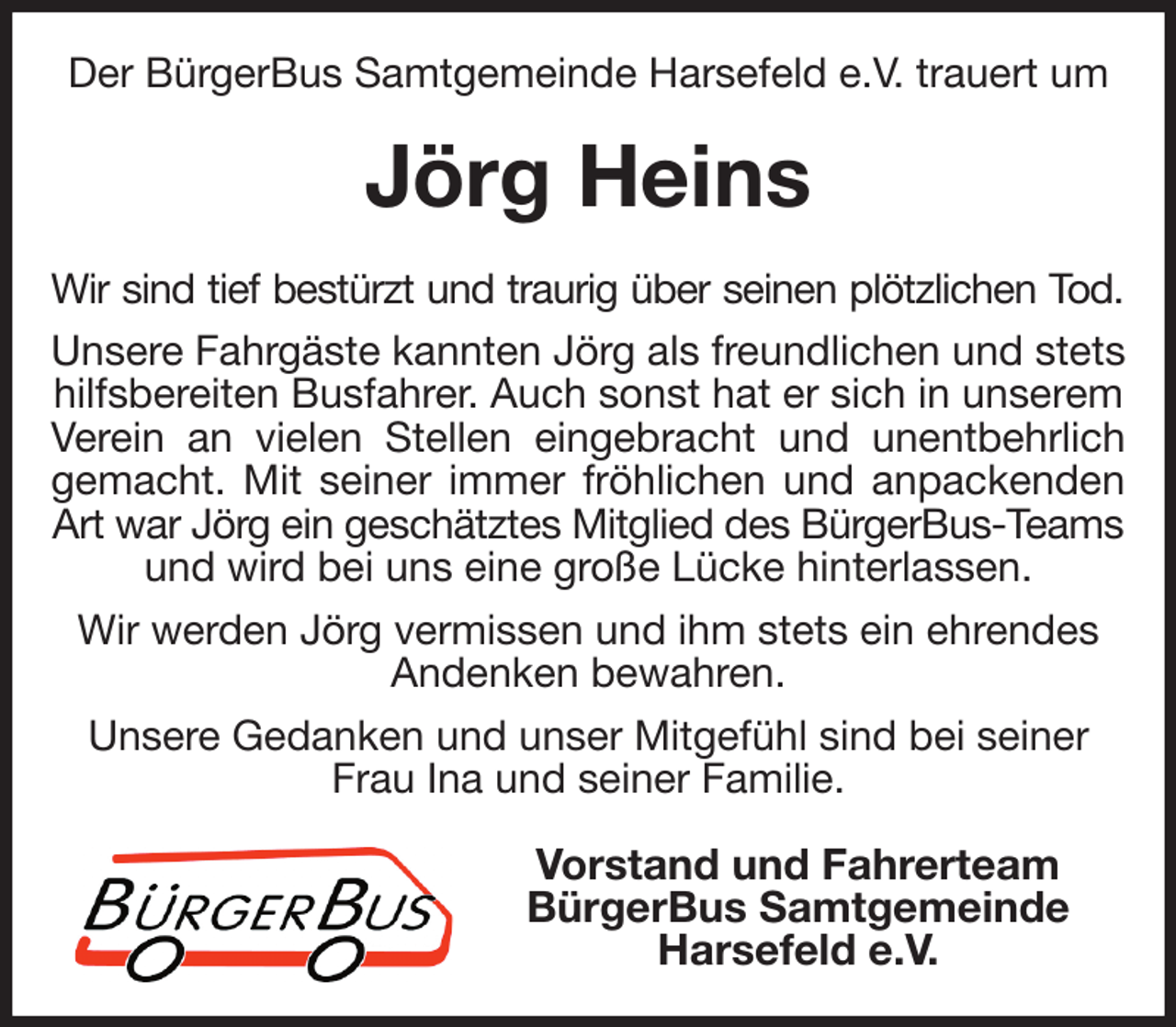 <p>Der BürgerBus Samtgemeinde Harsefeld e.V. trauert um<br />Jörg Heins<br />Wir sind tief bestürzt und traurig über seinen plötzlichen Tod.<br />Unsere Fahrgäste kannten Jörg als freundlichen und stets hilfsbereiten Busfahrer. Auch sonst hat er sich in unserem Verein an vielen Stellen eingebracht und unentbehrlich<br />gemacht. Mit seiner immer fröhlichen und anpackenden<br />Art war Jörg ein geschätztes Mitglied des BürgerBus-Teams<br />und wird bei uns eine große Lücke hinterlassen.<br />Wir werden Jörg vermissen und ihm stets ein ehrendes Andenken bewahren.<br />Unsere Gedanken und unser Mitgefühl sind bei seiner Frau Ina und seiner Familie.<br />Vorstand und Fahrerteam<br />BürgerBus Samtgemeinde<br />Harsefeld e.V.</p>