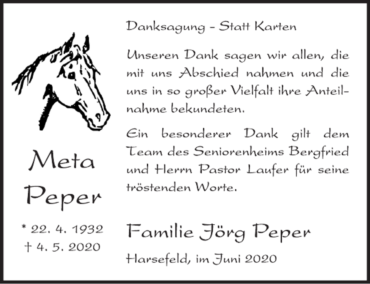 <p>Danksagung - Statt Karten<br />Unseren Dank sagen wir allen, die mit uns Abschied nahmen und die uns in so großer Vielfalt ihre Anteilnahme bekundeten.<br />Ein besonderer Dank gilt dem Team des Seniorenheims Bergfried und Herrn Pastor Laufer für seine tröstenden Worte.<br />Familie Jörg Peper<br />Harsefeld, im Juni 2020<br />Meta Peper<br />* 22. 4. 1932 † 4. 5. 2020</p>