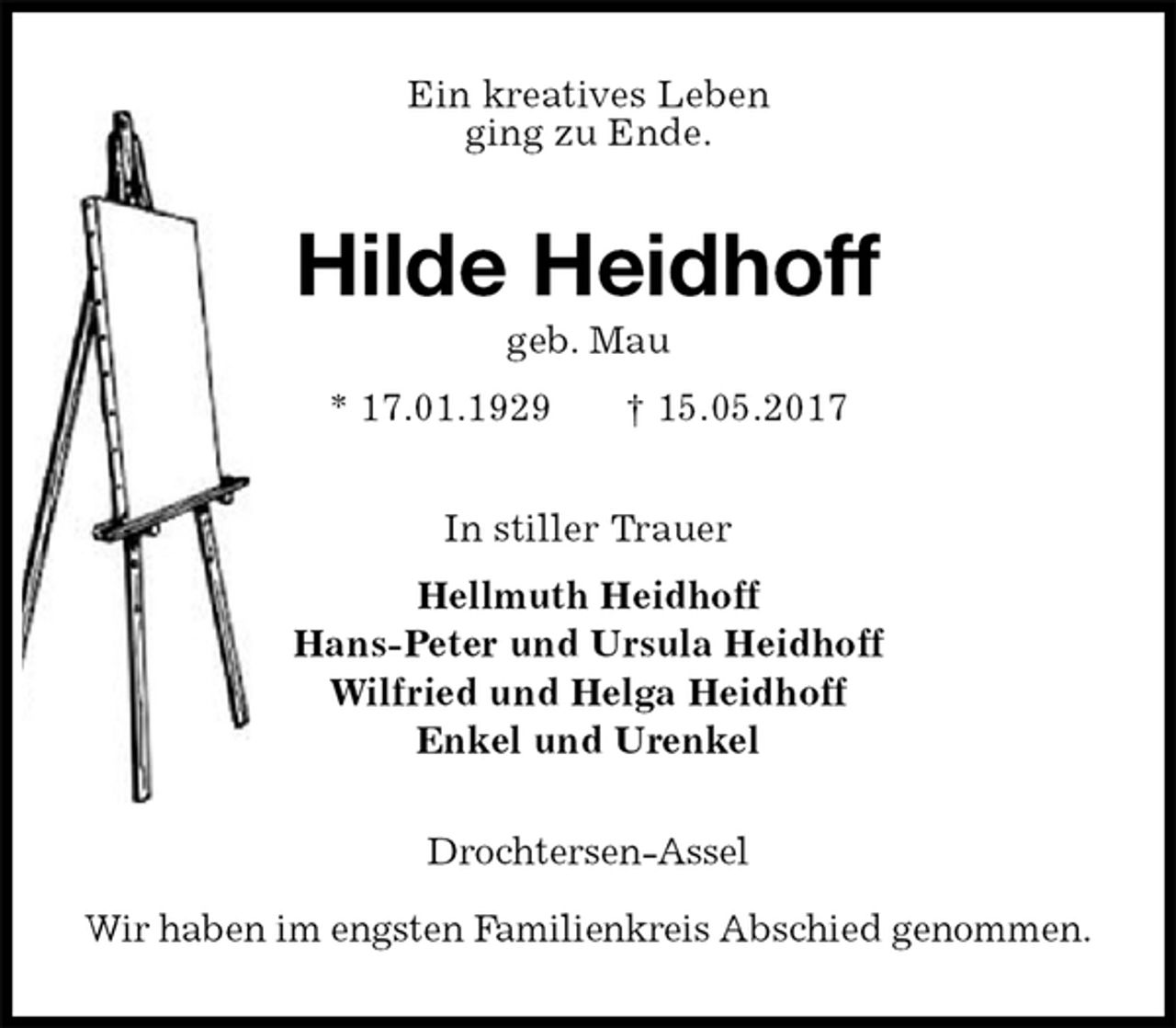 <p>Ein kreatives Leben<br />ging zu Ende.<br />Hilde Heidhoff<br />geb. Mau<br />* 17.01.1929 † 15.05.2017<br />In stiller Trauer<br />Hellmuth Heidhoff<br />Hans-Peter und Ursula Heidhoff<br />Wilfried und Helga Heidhoff<br />Enkel und Urenkel<br />Drochtersen-Assel</p><p>Wir haben im engsten Familienkreis Abschied genommen.</p>