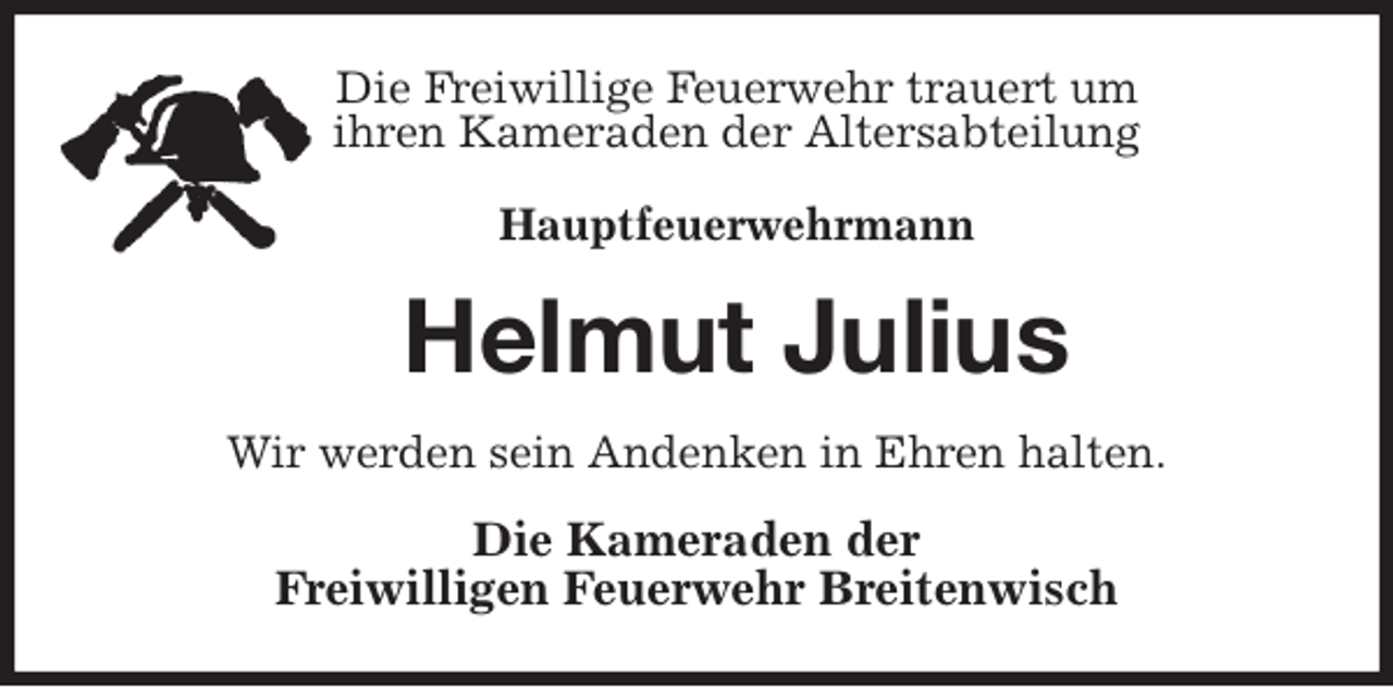 <p>Die Freiwillige Feuerwehr trauert um<br />ihren Kameraden der Altersabteilung</p>
<p>Hauptfeuerwehrmann<br />Helmut Julius<br />Wir werden sein Andenken in Ehren halten.<br />Die Kameraden der<br />Freiwilligen Feuerwehr Breitenwisch</p>