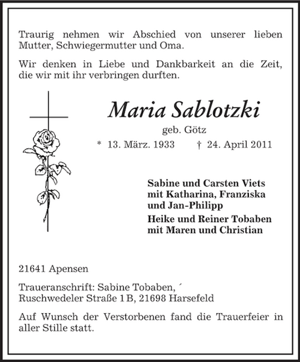 <p>Traurig nehmen wir Abschied von unserer lieben Mutter, Schwiegermutter und Oma. Wir denken in Liebe und Dankbarkeit an die Zeit, die wir mit ihr verbringen durften.</p><p>Maria Sablotzki<br />geb. Götz * 13. März. 1933 † 24. April 2011</p><p>Sabine und Carsten Viets mit Katharina, Franziska und Jan-Philipp Heike und Reiner Tobaben mit Maren und Christian</p><p>21641 Apensen Traueranschrift: Sabine Tobaben, ´ Ruschwedeler Straße 1 B, 21698 Harsefeld Auf Wunsch der Verstorbenen fand die Trauerfeier in aller Stille statt.</p>