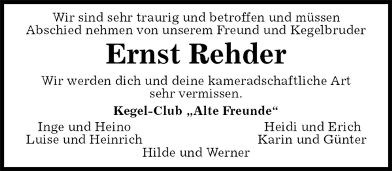 <p>Wir sind sehr traurig und betroffen und müssen<br />Abschied nehmen von unserem Freund und Kegelbruder<br />Ernst Rehder<br />Wir werden dich und deine kameradschaftliche Art<br />sehr vermissen.<br />Kegel-Club „Alte Freunde“<br />Inge und Heino Heidi und Erich<br />Luise und Heinrich Karin und Günter<br />Hilde und Werner</p>