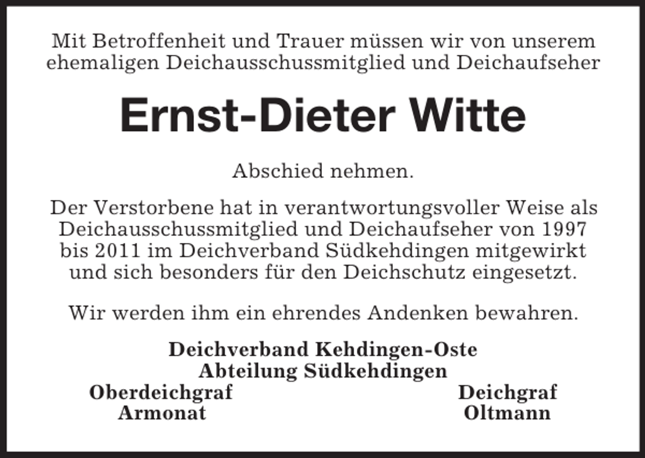 <p>Mit Betroffenheit und Trauer müssen wir von unserem ehemaligen Deichausschussmitglied und Deichaufseher<br />Ernst-Dieter Witte<br />Abschied nehmen.<br />Der Verstorbene hat in verantwortungsvoller Weise als Deichausschussmitglied und Deichaufseher von 1997 bis 2011 im Deichverband Südkehdingen mitgewirkt und sich besonders für den Deichschutz eingesetzt.<br />Wir werden ihm ein ehrendes Andenken bewahren.<br />Deichverband Kehdingen-Oste<br />Abteilung Südkehdingen<br />Oberdeichgraf Deichgraf<br />Armonat Oltmann</p>