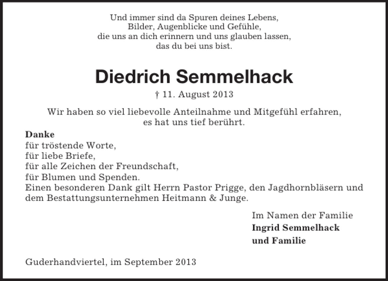 <p>Und immer sind da Spuren deines Lebens,<br />Bilder, Augenblicke und Gefühle,<br />die uns an dich erinnern und uns glauben lassen,<br />das du bei uns bist.</p><p>Diedrich Semmelhack<br />† 11. August 2013<br />Wir haben so viel liebevolle Anteilnahme und Mitgefühl erfahren,<br />es hat uns tief berührt.<br />Danke<br />für tröstende Worte,<br />für liebe Briefe,<br />für alle Zeichen der Freundschaft,<br />für Blumen und Spenden.<br />Einen besonderen Dank gilt Herrn Pastor Prigge, den Jagdhornbläsern und<br />dem Bestattungsunternehmen Heitmann &amp; Junge.<br />Im Namen der Familie<br />Ingrid Semmelhack<br />und Familie<br />Guderhandviertel, im September 2013</p>