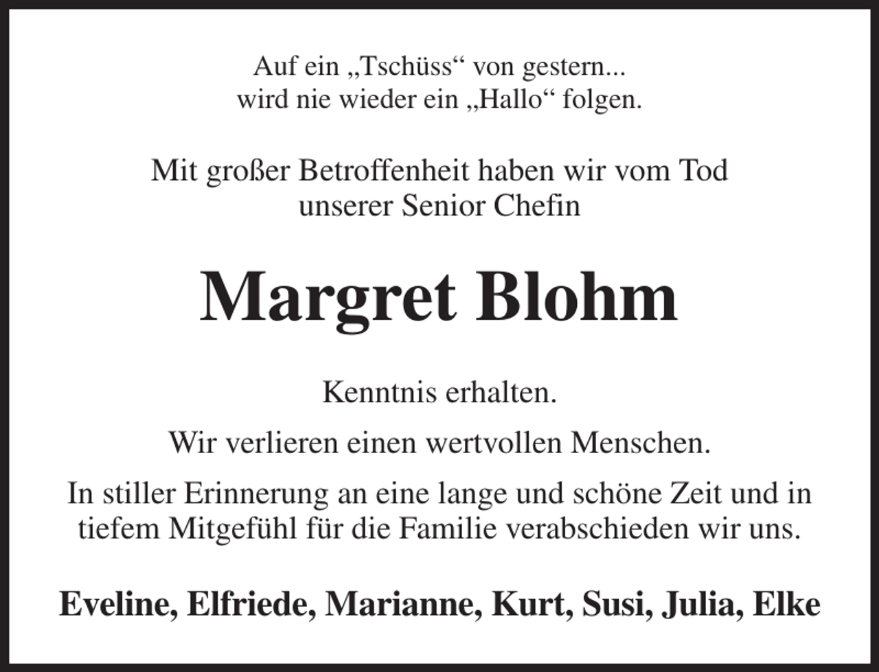<p>Auf ein „Tschüss“ von gestern...<br />wird nie wieder ein „Hallo“ folgen.<br />Mit großer Betroffenheit haben wir vom Tod<br />unserer Senior Chefin<br />Margret Blohm<br />Kenntnis erhalten.<br />Wir verlieren einen wertvollen Menschen.<br />In stiller Erinnerung an eine lange und schöne Zeit und in tiefem Mitgefühl für die Familie verabschieden wir uns.<br />Eveline, Elfriede, Marianne, Kurt, Susi, Julia, Elke</p>