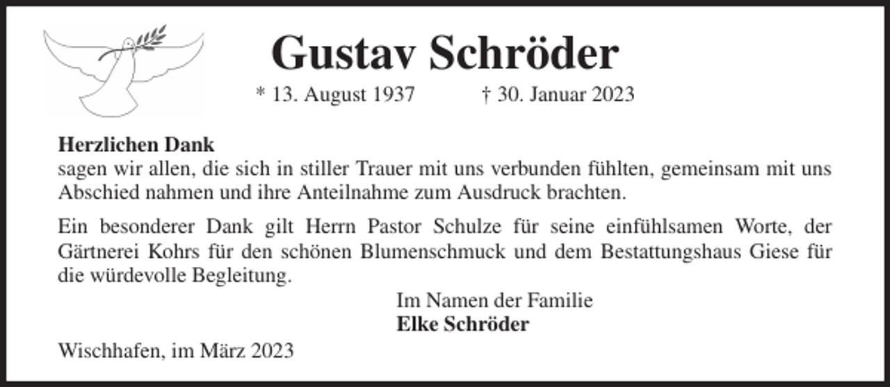 <p>Gustav Schröder<br />* 13. August 1937 † 30. Januar 2023</p><p>Herzlichen Dank<br />sagen wir allen, die sich in stiller Trauer mit uns verbunden fühlten, gemeinsam mit uns<br />Abschied nahmen und ihre Anteilnahme zum Ausdruck brachten.<br />Ein besonderer Dank gilt Herrn Pastor Schulze für seine einfühlsamen Worte, der<br />Gärtnerei Kohrs für den schönen Blumenschmuck und dem Bestattungshaus Giese für<br />die würdevolle Begleitung.<br />Im Namen der Familie<br />Elke Schröder<br />Wischhafen, im März 2023</p>