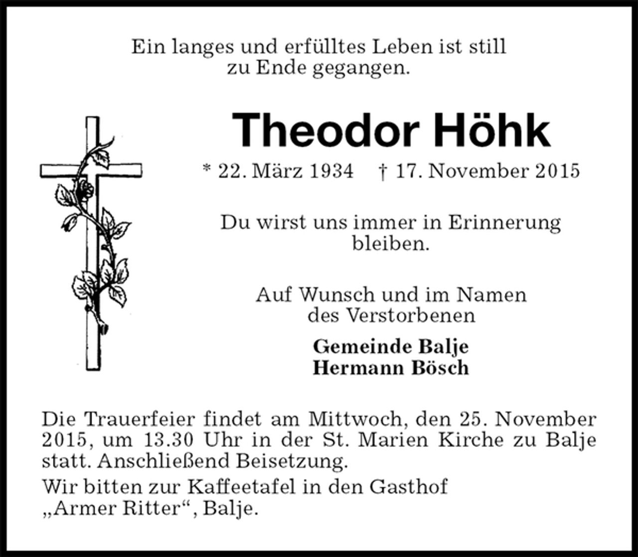 <p>Ein langes und erfülltes Leben ist still<br />zu Ende gegangen.<br />Theodor Höhk<br />* 22. März 1934 † 17. November 2015<br />Du wirst uns immer in Erinnerung<br />bleiben.<br />Auf Wunsch und im Namen<br />des Verstorbenen<br />Gemeinde Balje<br />Hermann Bösch<br />Die Trauerfeier findet am Mittwoch, den 25. November 2015, um 13.30 Uhr in der St. Marien Kirche zu Balje statt. Anschließend Beisetzung.<br />Wir bitten zur Kaffeetafel in den Gasthof<br />„Armer Ritter“, Balje.</p>