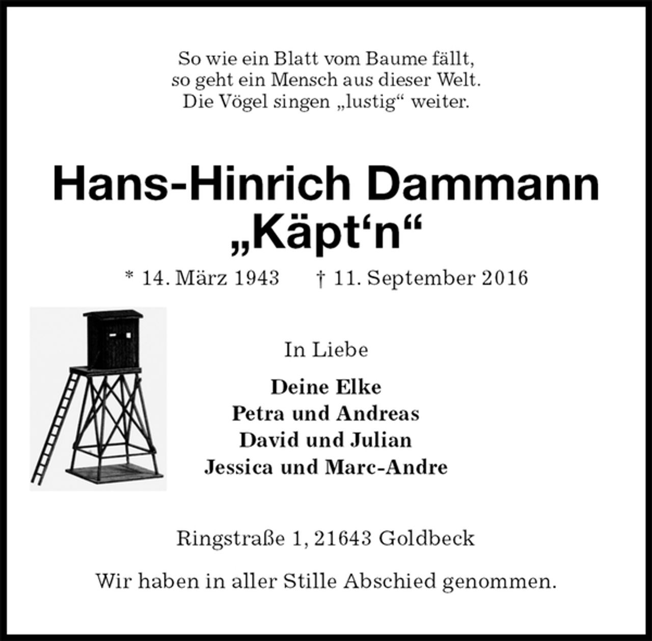 <p>So wie ein Blatt vom Baume fällt,<br />so geht ein Mensch aus dieser Welt.<br />Die Vögel singen „lustig“ weiter.<br />Hans-Hinrich Dammann<br />„Käpt‘n“<br />* 14. März 1943 † 11. September 2016<br />In Liebe<br />Deine Elke<br />Petra und Andreas<br />David und Julian<br />Jessica und Marc-Andre<br />Ringstraße 1, 21643 Goldbeck</p><p>Wir haben in aller Stille Abschied genommen.</p>