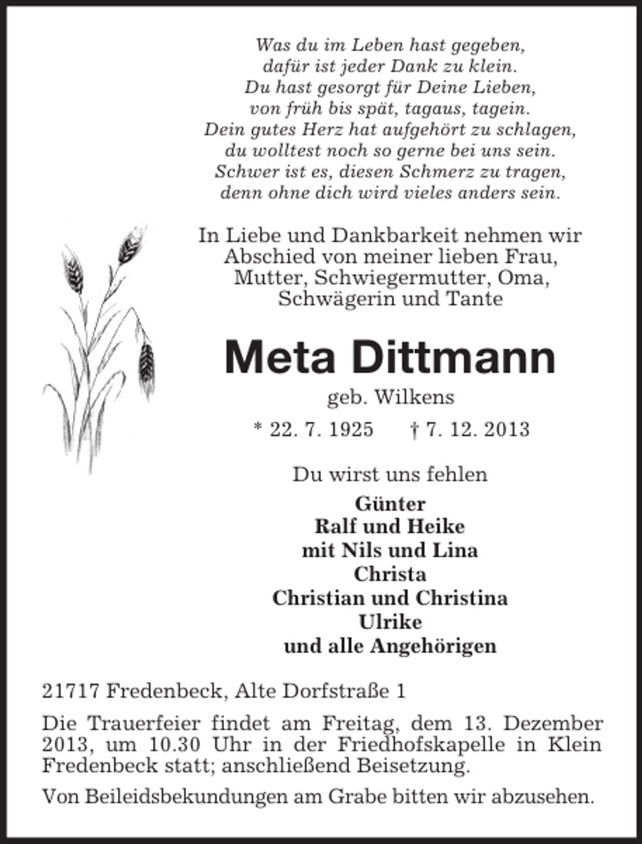 <p>Was du im Leben hast gegeben,<br />dafür ist jeder Dank zu klein.<br />Du hast gesorgt für Deine Lieben,<br />von früh bis spät, tagaus, tagein.<br />Dein gutes Herz hat aufgehört zu schlagen,<br />du wolltest noch so gerne bei uns sein.<br />Schwer ist es, diesen Schmerz zu tragen,<br />denn ohne dich wird vieles anders sein.</p><p>In Liebe und Dankbarkeit nehmen wir<br />Abschied von meiner lieben Frau,<br />Mutter, Schwiegermutter, Oma,<br />Schwägerin und Tante</p><p>Meta Dittmann<br />geb. Wilkens<br />* 22. 7. 1925<br />† 7. 12. 2013<br />Du wirst uns fehlen<br />Günter<br />Ralf und Heike<br />mit Nils und Lina<br />Christa<br />Christian und Christina<br />Ulrike<br />und alle Angehörigen<br />21717 Fredenbeck, Alte Dorfstraße 1<br />Die Trauerfeier findet am Freitag, dem 13. Dezember<br />2013, um 10.30 Uhr in der Friedhofskapelle in Klein<br />Fredenbeck statt; anschließend Beisetzung.<br />Von Beileidsbekundungen am Grabe bitten wir abzusehen.</p>