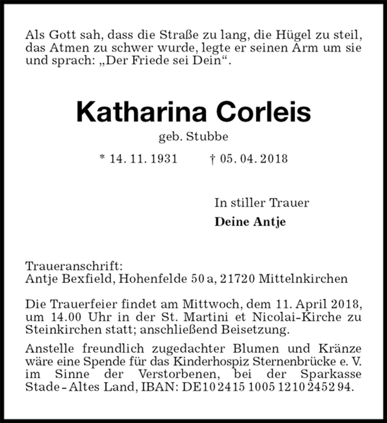 <p>Als Gott sah, dass die Straße zu lang, die Hügel zu steil, das Atmen zu schwer wurde, legte er seinen Arm um sie und sprach: „Der Friede sei Dein“.<br />Katharina Corleis<br />geb. Stubbe<br />* 14. 11. 1931 † 05. 04. 2018<br />In stiller Trauer<br />Deine Antje<br />Traueranschrift:<br />Antje Bexfield, Hohenfelde 50 a, 21720 Mittelnkirchen</p><p>Die Trauerfeier findet am Mittwoch, dem 11. April 2018, um 14.00 Uhr in der St. Martini et Nicolai-Kirche zu Steinkirchen statt; anschließend Beisetzung.<br />Anstelle freundlich zugedachter Blumen und Kränze wäre eine Spende für das Kinderhospiz Sternenbrücke e. V.<br />im Sinne der Verstorbenen, bei der Sparkasse<br />Stade - Altes Land, IBAN: DE10 2415 1005 1210 2452 94.</p>