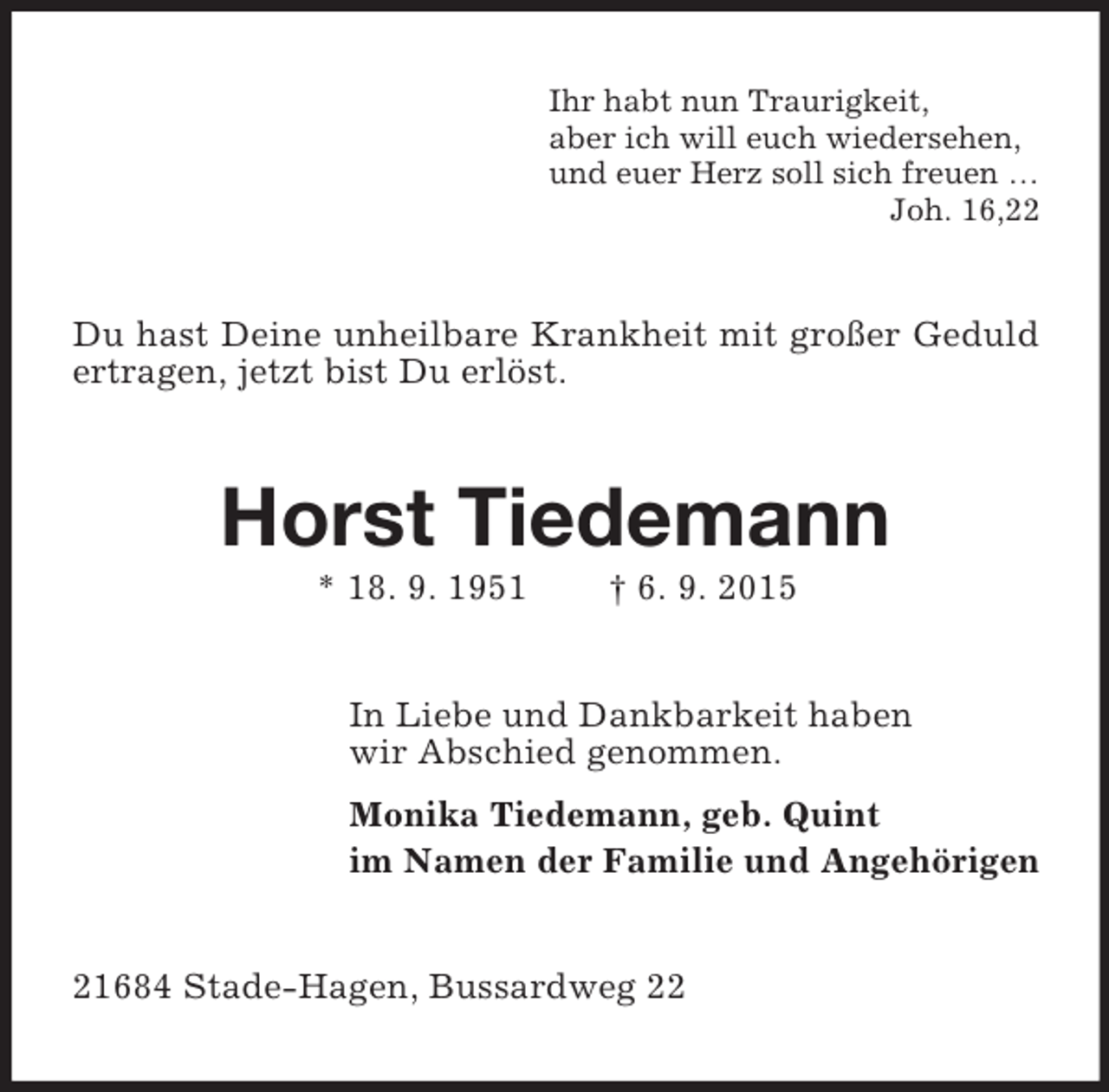 <p>Ihr habt nun Traurigkeit,<br />aber ich will euch wiedersehen,<br />und euer Herz soll sich freuen …<br />Joh. 16,22<br />Du hast Deine unheilbare Krankheit mit großer Geduld ertragen, jetzt bist Du erlöst.<br />Horst Tiedemann<br />* 18. 9. 1951 † 6. 9. 2015<br />In Liebe und Dankbarkeit haben<br />wir Abschied genommen.<br />Monika Tiedemann, geb. Quint<br />im Namen der Familie und Angehörigen<br />21684 Stade-Hagen, Bussardweg 22</p>